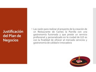 Justificación
del Plan de
Negocios
 Las razón para realizar el proyecto de la creación de
un Restaurante de Carnes la Parrilla con una
gastronomía fusionada y que preste un servicio
profesional y personalizado en la ciudad de ILO es
con la finalidad de ofrecer al mercado servicios y
gastronomía de calidad e innovadora
 