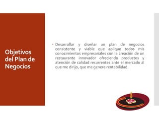 Objetivos
del Plan de
Negocios
 Desarrollar y diseñar un plan de negocios
consistente y viable que aplique todos mis
conocimientos empresariales con la creación de un
restaurante innovador ofreciendo productos y
atención de calidad recurrentes ante el mercado al
que me dirijo, que me genere rentabilidad.
 