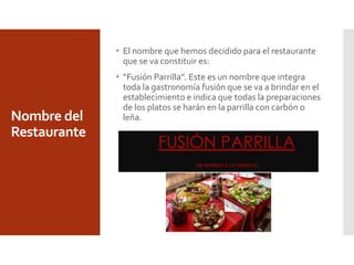Nombre del
Restaurante
 El nombre que hemos decidido para el restaurante
que se va constituir es:
 “Fusión Parrilla”. Este es un nombre que integra
toda la gastronomía fusión que se va a brindar en el
establecimiento e indica que todas la preparaciones
de los platos se harán en la parrilla con carbón o
leña.
 