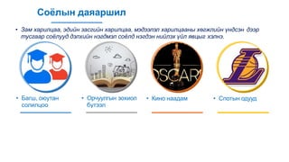 Соёлын даяаршил
• Зам харилцаа, эдийн засгийн харилцаа, мэдээлэл харилцааны хөгжлийн үндсэн дээр
тусгаар соёлууд дэлхийн нэгдмэл соёлд нэгдэн нийлэх үйл явцыг хэлнэ.
• Багш, оюутан
солилцоо
• Орчуулгын зохиол
бүтээл
• Кино наадам • Спотын одууд
 
