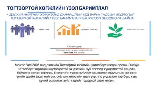 ТОГТВОРТОЙ ХӨГЖЛИЙН ҮЗЭЛ БАРИМТЛАЛ
• ДЭЛХИЙ НИЙТИЙН ХЭМЖЭЭНД ДАЯАРШЛЫН ҮЕД БАРИХ ҮНДСЭН БОДЛОГЫГ
ТОГТВОРТОЙ ХӨГЖЛИЙН ҮЗЭЛ БАРИМТЛАЛ ГЭЖ ХҮЛЭЭН ЗӨВШӨӨРЧ БАЙНА.
Монгол Улс 2005 онд дэлхийн Тогтвортой хөгжлийн хөтөлбөрт нэгдэн орсон. Энэхүү
хөтөлбөрт харилцан шүтэлцээтэй эх дэлхийн зүй тогтолд хүндэтгэлтэй хандах,
байгалиа нөхөн сэргээх, биологийн төрөл зүйлийг хамгаалах явдлыг манай эрин
үеийн эдийн засаг, нийгэм, соёлын хөгжлийн шалгуур, улс үндэстэн, гэр бүл, хувь
хүний эрхэмлэх зүйл гэдгийг тодорхой зааж өгсөн.
 