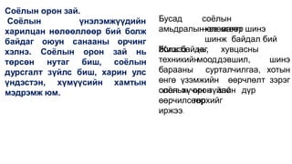 Соёлын орон зай.
Соёлын үнэлэмжүүдийн
харилцан нөлөөллөөр бий болж
оюун санааны орчинг
байдаг
хэлнэ.
төрсөн
Соёлын
нутаг
орон зай нь
биш, соёлын
дурсгалт зүйлс биш, харин улс
үндэстэн, хүмүүсийн хамтын
мэдрэмж юм.
Бусад соёлын
нөлөөгөөр
амьдралынхэв маягт шинэ
шинж байдал бий
болж байдаг.
Жишээ нь, хувцасны
моод,
техникийн дэвшил, шинэ
барааны сурталчилгаа, хотын
өнгө үзэмжийн өөрчлөлт зэрэг
олон хүчин зүйлс
соёлын орон зайн дүр
төрхийг
өөрчилсөөр
иржээ.
 