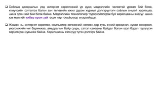  Соёлын даяаршлын үед интернет хэрэглээний үр дүнд мэдээллийн чөлөөтэй урсгал бий болж,
хүмүүсийн сэтгэлгээ болон зан төлөвийн ижил дүрэм журмыг дэлгэрүүлэгч соёлын онцгой харилцаа,
шинэ орон зай бий болж байна. Мэдээллийн технологиор тодорхойлогдож буй харилцааны энэхүү шинэ
хэв маягийг кибер орон зай гэсэн нэр томьёогоор илэрхийлдэг.
 Жишээ нь, интернет хэрэглээ, компьютер хөгжсөний нөлөөн дор хувь хүний эрхэмнэл, хүсэл сонирхол,
үнэлэмжийн чиг баримжаа, амьдралын байр суурь, сэтгэл санааны байдал болон үзэл бодол тэргүүтэн
өөрчлөгдөн хувьсаж байна. Харилцааны хэлнүүд түгэн дэлгэрч байна.
 