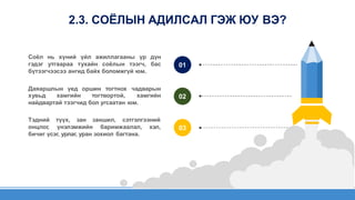 01
Соёл нь хүний үйл ажиллагааны үр дүн
гэдэг утгаараа тухайн соёлын тээгч, бас
бүтээгчээсээ ангид байх боломжгүй юм.
Даяаршлын үед оршин тогтнох чадварын
02
хувьд хамгийн тогтвортой, хамгийн
найдвартай тээгчид бол угсаатан юм.
03
Тэдний түүх, зан заншил, сэтгэлгээний
онцлог, үнэлэмжийн баримжаалал, хэл,
бичиг үсэг, урлаг, уран зохиол багтана.
2.3. СОЁЛЫН АДИЛСАЛ ГЭЖ ЮУ ВЭ?
 