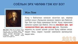 СОЁЛЫН ЭРХ ЧӨЛӨӨ ГЭЖ ЮУ ВЭ?
Жон Локк (1632 оны 8 дугаар сарын
29-1704 оны 10 дугаар сарын 28),
либерализмын эцэг гэдгээр нь өргөн
мэддэг, Английн
Гэгээрлийн зууны
философич,
хамгийн
эмч.
нөлөө
бүхий сэтгэгчдийн нэг.
зорилго нь хүний эрхийг устгах буюу хавчин хясах
явдал биш, харин түүнийг хамгаалж өргөжүүлэх
явдал мөн.
Жон Локк
Хэнд ч байгалиас заяасан засаглах эрх, өөрөөр
хэлбэл хэнд ч бусдыгаа захирах төрөлх эрх байхгүй.
Эрх бол хүн бүрд хамаарах ёстой. Хүнд төрөлхөөс
заяасан гурван эрх байна. Энэ нь амьдрах эрх, эрх
чөлөөтэй байх эрх, өмчлөх эрх юм. Хуулийн
 