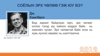 СОЁЛЫН ЭРХ ЧӨЛӨӨ ГЭЖ ЮУ ВЭ?
Дж. Кэмпбелл 1904-1987
Бид хараат байдлаас гарч, эрх чөлөөг
оллоо гэхэд юу хийхээ мэддэг байх нь
хамгийн чухал. Эрх чөлөөтэй байх эсэх нь
хувь хүнээс өөрөөс нь шалтгаална.
Дж.
Кэмпбелл
 