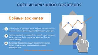 СОЁЛЫН ЭРХ ЧӨЛӨӨ ГЭЖ ЮУ ВЭ?
Бүх хүмүүс эх хэлээрээ ярьж, өөрийн шашныг шүтэж,
өөрийн соёлыг бүтээн туурвих бололцоог эдлэх эрх .
1
2
3
Соёлын эрх чөлөө
Хүмүүс өөрсдийгөө илэрхийлэх, өөрийн хувь чанараа
хөгжүүлэх, хэн байх, хэрхэн аж төрөх вэ? Гэдгээ
сонгох чадвар
Баталгаат боловсрол, эрүүл мэндийн үйлчилгээ,
бусал олон төрлийн нийгмийн баталгаагаар
хангагдах эрх
НҮБ-ын Хүний хөгжлийн илтгэл
 