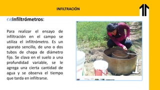 INFILTRACIÓN
Infiltrómetros:
Para realizar el ensayo de
infiltración en el campo se
utiliza el infiltrómetro. Es un
aparato sencillo, de uno o dos
tubos de chapa de diámetro
fijo. Se clava en el suelo a una
profundidad variable, se le
agrega una cierta cantidad de
agua y se observa el tiempo
que tarda en infiltrarse.
 