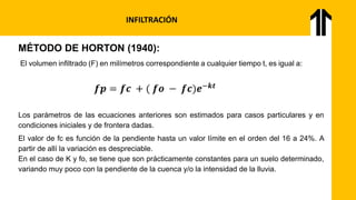 INFILTRACIÓN
Los parámetros de las ecuaciones anteriores son estimados para casos particulares y en
condiciones iniciales y de frontera dadas.
El valor de fc es función de la pendiente hasta un valor límite en el orden del 16 a 24%. A
partir de allí la variación es despreciable.
En el caso de K y fo, se tiene que son prácticamente constantes para un suelo determinado,
variando muy poco con la pendiente de la cuenca y/o la intensidad de la lluvia.
El volumen infiltrado (F) en milímetros correspondiente a cualquier tiempo t, es igual a:
MÉTODO DE HORTON (1940):
 