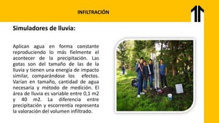 INFILTRACIÓN
Simuladores de lluvia:
Aplican agua en forma constante
reproduciendo lo más fielmente el
acontecer de la precipitación. Las
gotas son del tamaño de las de la
lluvia y tienen una energía de impacto
similar, comparándose los efectos.
Varían en tamaño, cantidad de agua
necesaria y método de medición. El
área de lluvia es variable entre 0,1 m2
y 40 m2. La diferencia entre
precipitación y escorrentía representa
la valoración del volumen infiltrado.
 
