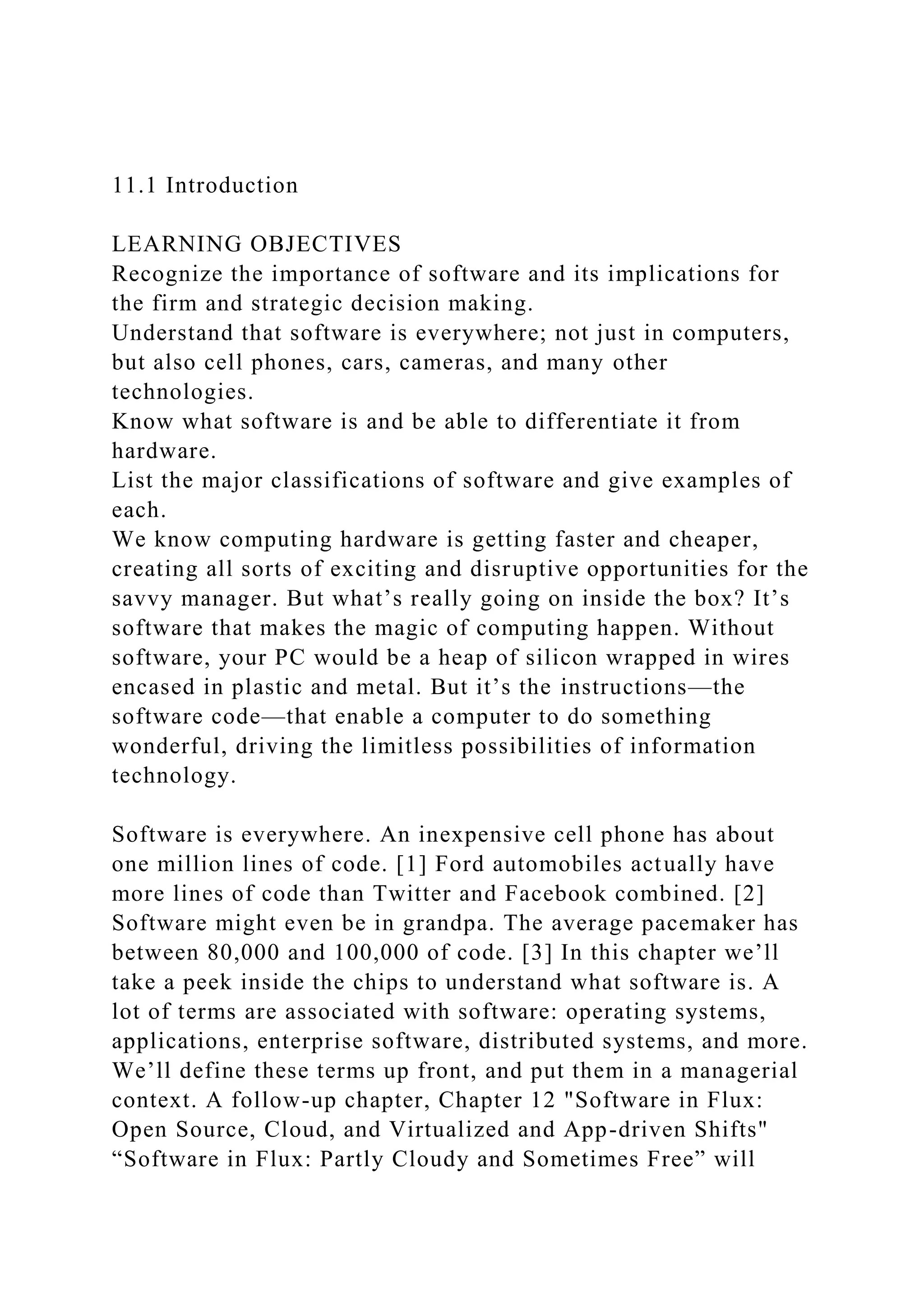 11.1 Introduction
LEARNING OBJECTIVES
Recognize the importance of software and its implications for
the firm and strategic decision making.
Understand that software is everywhere; not just in computers,
but also cell phones, cars, cameras, and many other
technologies.
Know what software is and be able to differentiate it from
hardware.
List the major classifications of software and give examples of
each.
We know computing hardware is getting faster and cheaper,
creating all sorts of exciting and disruptive opportunities for the
savvy manager. But what’s really going on inside the box? It’s
software that makes the magic of computing happen. Without
software, your PC would be a heap of silicon wrapped in wires
encased in plastic and metal. But it’s the instructions—the
software code—that enable a computer to do something
wonderful, driving the limitless possibilities of information
technology.
Software is everywhere. An inexpensive cell phone has about
one million lines of code. [1] Ford automobiles actually have
more lines of code than Twitter and Facebook combined. [2]
Software might even be in grandpa. The average pacemaker has
between 80,000 and 100,000 of code. [3] In this chapter we’ll
take a peek inside the chips to understand what software is. A
lot of terms are associated with software: operating systems,
applications, enterprise software, distributed systems, and more.
We’ll define these terms up front, and put them in a managerial
context. A follow-up chapter, Chapter 12 "Software in Flux:
Open Source, Cloud, and Virtualized and App-driven Shifts"
“Software in Flux: Partly Cloudy and Sometimes Free” will
 