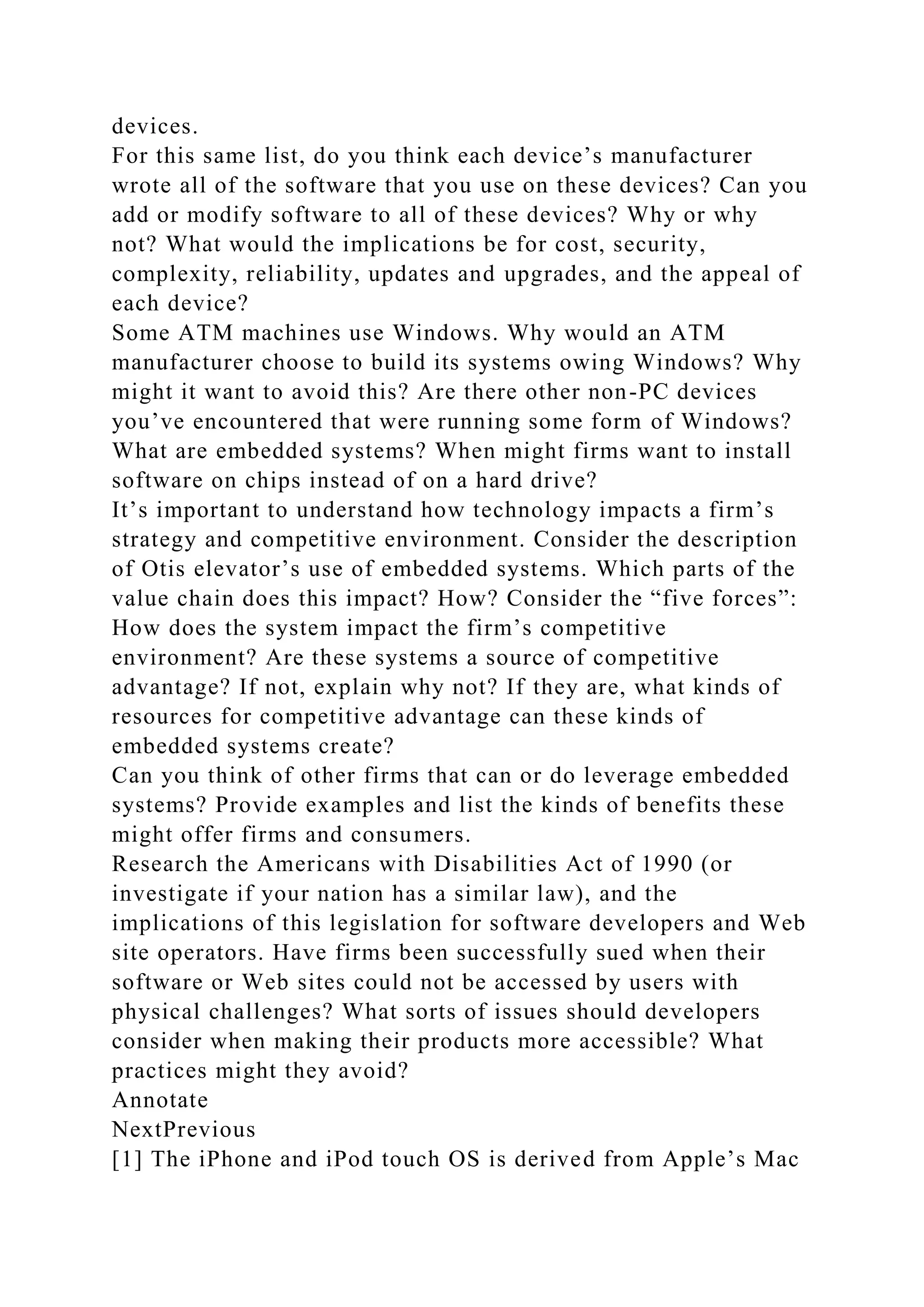 devices.
For this same list, do you think each device’s manufacturer
wrote all of the software that you use on these devices? Can you
add or modify software to all of these devices? Why or why
not? What would the implications be for cost, security,
complexity, reliability, updates and upgrades, and the appeal of
each device?
Some ATM machines use Windows. Why would an ATM
manufacturer choose to build its systems owing Windows? Why
might it want to avoid this? Are there other non-PC devices
you’ve encountered that were running some form of Windows?
What are embedded systems? When might firms want to install
software on chips instead of on a hard drive?
It’s important to understand how technology impacts a firm’s
strategy and competitive environment. Consider the description
of Otis elevator’s use of embedded systems. Which parts of the
value chain does this impact? How? Consider the “five forces”:
How does the system impact the firm’s competitive
environment? Are these systems a source of competitive
advantage? If not, explain why not? If they are, what kinds of
resources for competitive advantage can these kinds of
embedded systems create?
Can you think of other firms that can or do leverage embedded
systems? Provide examples and list the kinds of benefits these
might offer firms and consumers.
Research the Americans with Disabilities Act of 1990 (or
investigate if your nation has a similar law), and the
implications of this legislation for software developers and Web
site operators. Have firms been successfully sued when their
software or Web sites could not be accessed by users with
physical challenges? What sorts of issues should developers
consider when making their products more accessible? What
practices might they avoid?
Annotate
NextPrevious
[1] The iPhone and iPod touch OS is derived from Apple’s Mac
 