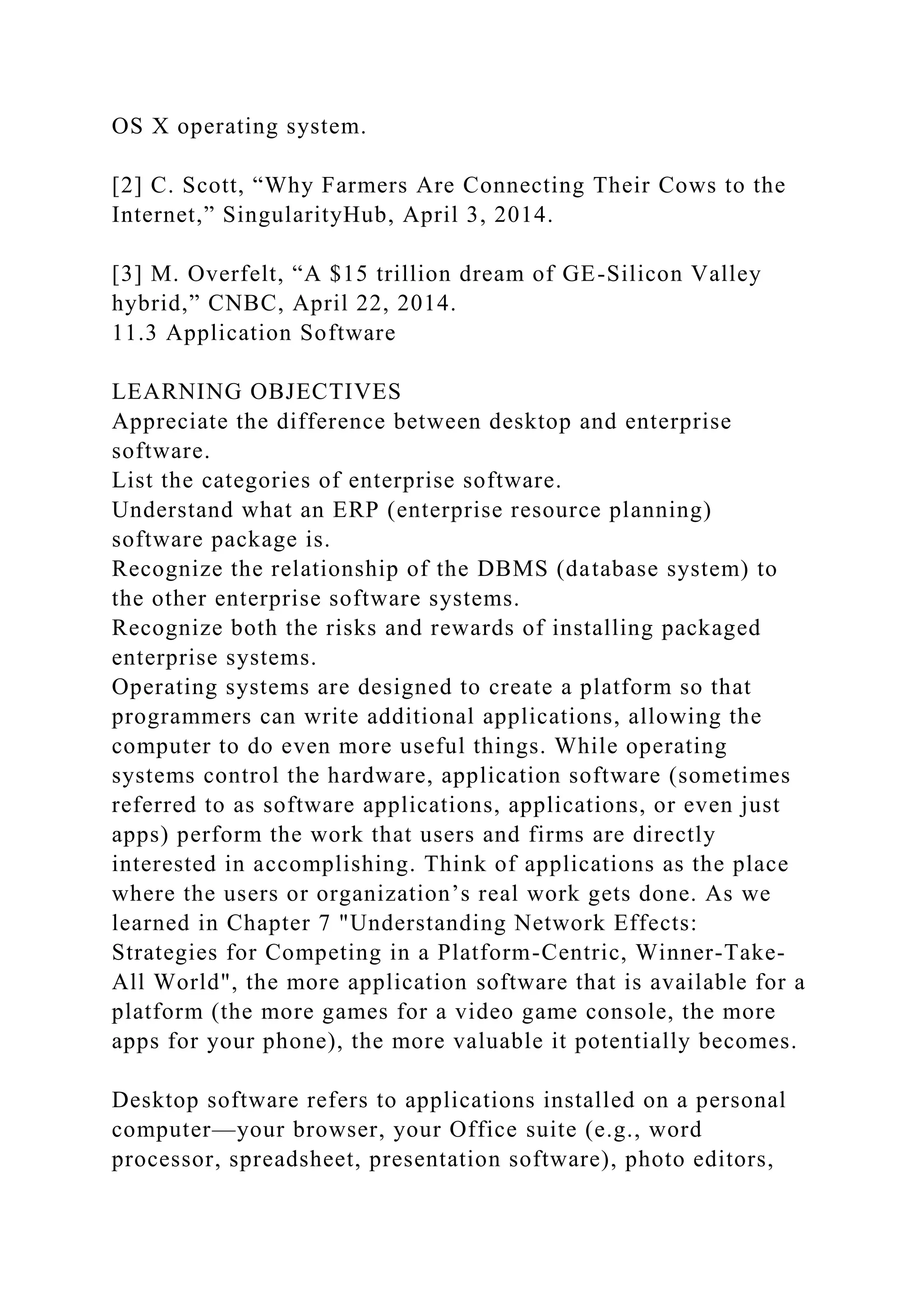 OS X operating system.
[2] C. Scott, “Why Farmers Are Connecting Their Cows to the
Internet,” SingularityHub, April 3, 2014.
[3] M. Overfelt, “A $15 trillion dream of GE-Silicon Valley
hybrid,” CNBC, April 22, 2014.
11.3 Application Software
LEARNING OBJECTIVES
Appreciate the difference between desktop and enterprise
software.
List the categories of enterprise software.
Understand what an ERP (enterprise resource planning)
software package is.
Recognize the relationship of the DBMS (database system) to
the other enterprise software systems.
Recognize both the risks and rewards of installing packaged
enterprise systems.
Operating systems are designed to create a platform so that
programmers can write additional applications, allowing the
computer to do even more useful things. While operating
systems control the hardware, application software (sometimes
referred to as software applications, applications, or even just
apps) perform the work that users and firms are directly
interested in accomplishing. Think of applications as the place
where the users or organization’s real work gets done. As we
learned in Chapter 7 "Understanding Network Effects:
Strategies for Competing in a Platform-Centric, Winner-Take-
All World", the more application software that is available for a
platform (the more games for a video game console, the more
apps for your phone), the more valuable it potentially becomes.
Desktop software refers to applications installed on a personal
computer—your browser, your Office suite (e.g., word
processor, spreadsheet, presentation software), photo editors,
 