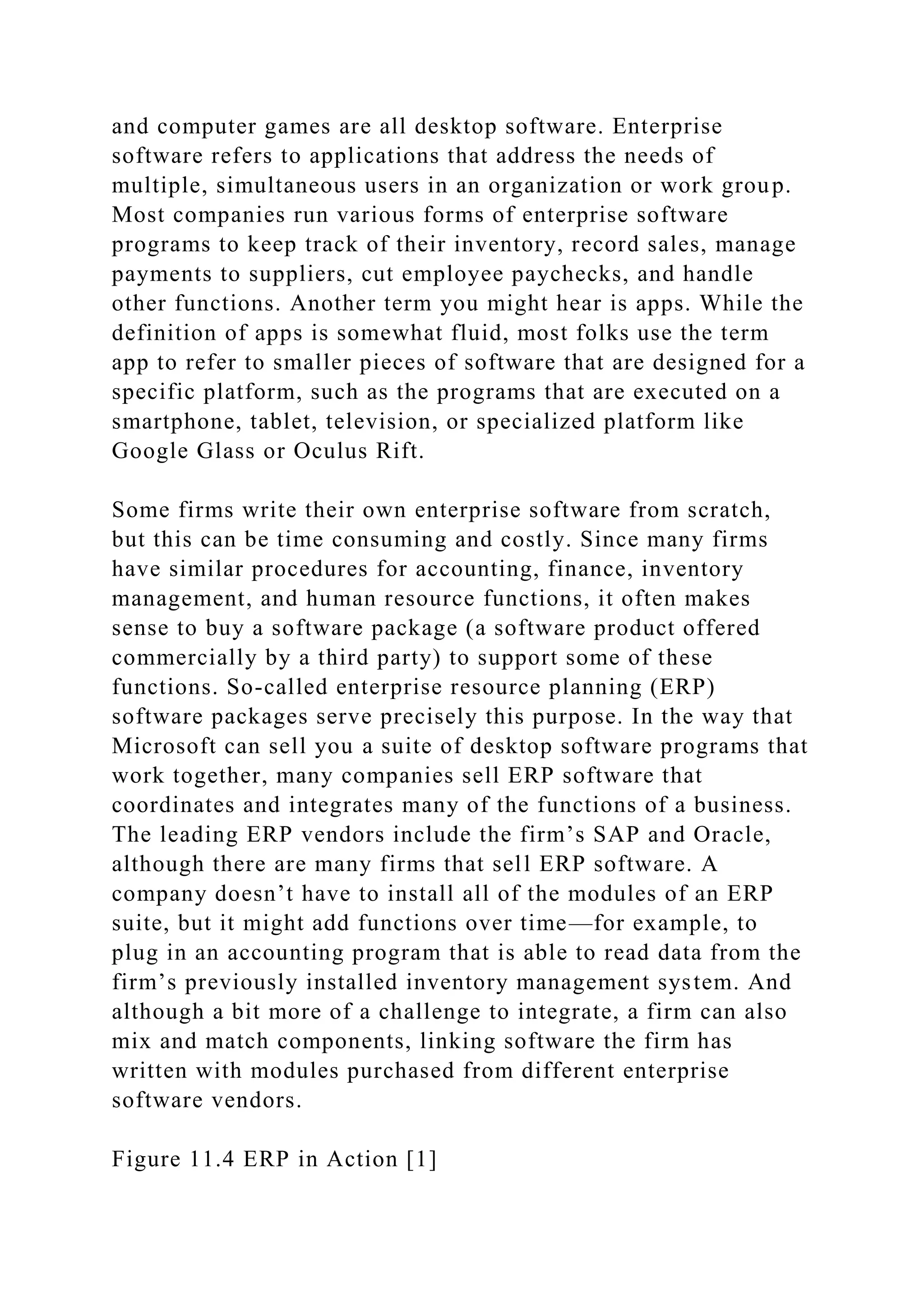 and computer games are all desktop software. Enterprise
software refers to applications that address the needs of
multiple, simultaneous users in an organization or work group.
Most companies run various forms of enterprise software
programs to keep track of their inventory, record sales, manage
payments to suppliers, cut employee paychecks, and handle
other functions. Another term you might hear is apps. While the
definition of apps is somewhat fluid, most folks use the term
app to refer to smaller pieces of software that are designed for a
specific platform, such as the programs that are executed on a
smartphone, tablet, television, or specialized platform like
Google Glass or Oculus Rift.
Some firms write their own enterprise software from scratch,
but this can be time consuming and costly. Since many firms
have similar procedures for accounting, finance, inventory
management, and human resource functions, it often makes
sense to buy a software package (a software product offered
commercially by a third party) to support some of these
functions. So-called enterprise resource planning (ERP)
software packages serve precisely this purpose. In the way that
Microsoft can sell you a suite of desktop software programs that
work together, many companies sell ERP software that
coordinates and integrates many of the functions of a business.
The leading ERP vendors include the firm’s SAP and Oracle,
although there are many firms that sell ERP software. A
company doesn’t have to install all of the modules of an ERP
suite, but it might add functions over time—for example, to
plug in an accounting program that is able to read data from the
firm’s previously installed inventory management system. And
although a bit more of a challenge to integrate, a firm can also
mix and match components, linking software the firm has
written with modules purchased from different enterprise
software vendors.
Figure 11.4 ERP in Action [1]
 