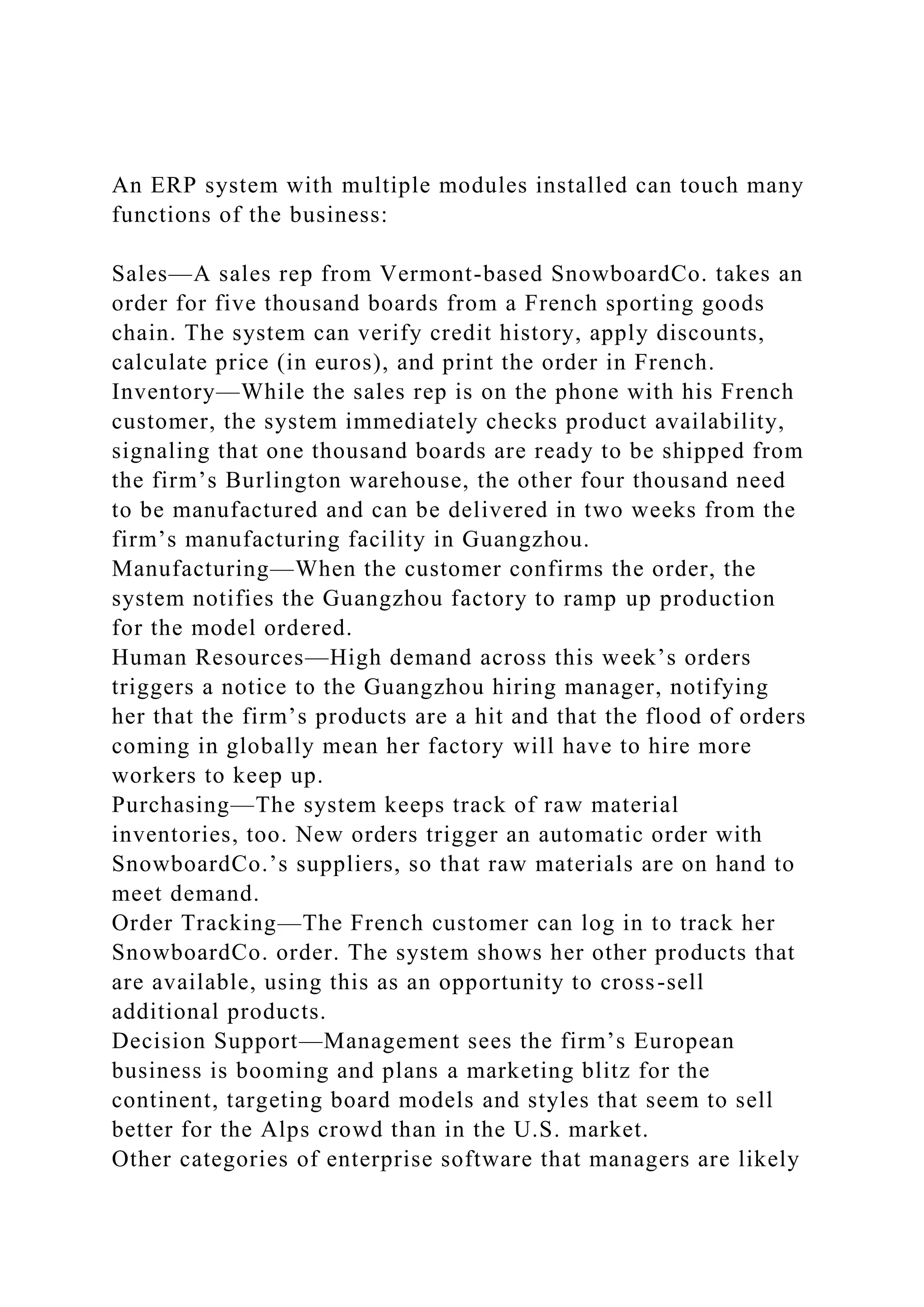 An ERP system with multiple modules installed can touch many
functions of the business:
Sales—A sales rep from Vermont-based SnowboardCo. takes an
order for five thousand boards from a French sporting goods
chain. The system can verify credit history, apply discounts,
calculate price (in euros), and print the order in French.
Inventory—While the sales rep is on the phone with his French
customer, the system immediately checks product availability,
signaling that one thousand boards are ready to be shipped from
the firm’s Burlington warehouse, the other four thousand need
to be manufactured and can be delivered in two weeks from the
firm’s manufacturing facility in Guangzhou.
Manufacturing—When the customer confirms the order, the
system notifies the Guangzhou factory to ramp up production
for the model ordered.
Human Resources—High demand across this week’s orders
triggers a notice to the Guangzhou hiring manager, notifying
her that the firm’s products are a hit and that the flood of orders
coming in globally mean her factory will have to hire more
workers to keep up.
Purchasing—The system keeps track of raw material
inventories, too. New orders trigger an automatic order with
SnowboardCo.’s suppliers, so that raw materials are on hand to
meet demand.
Order Tracking—The French customer can log in to track her
SnowboardCo. order. The system shows her other products that
are available, using this as an opportunity to cross-sell
additional products.
Decision Support—Management sees the firm’s European
business is booming and plans a marketing blitz for the
continent, targeting board models and styles that seem to sell
better for the Alps crowd than in the U.S. market.
Other categories of enterprise software that managers are likely
 