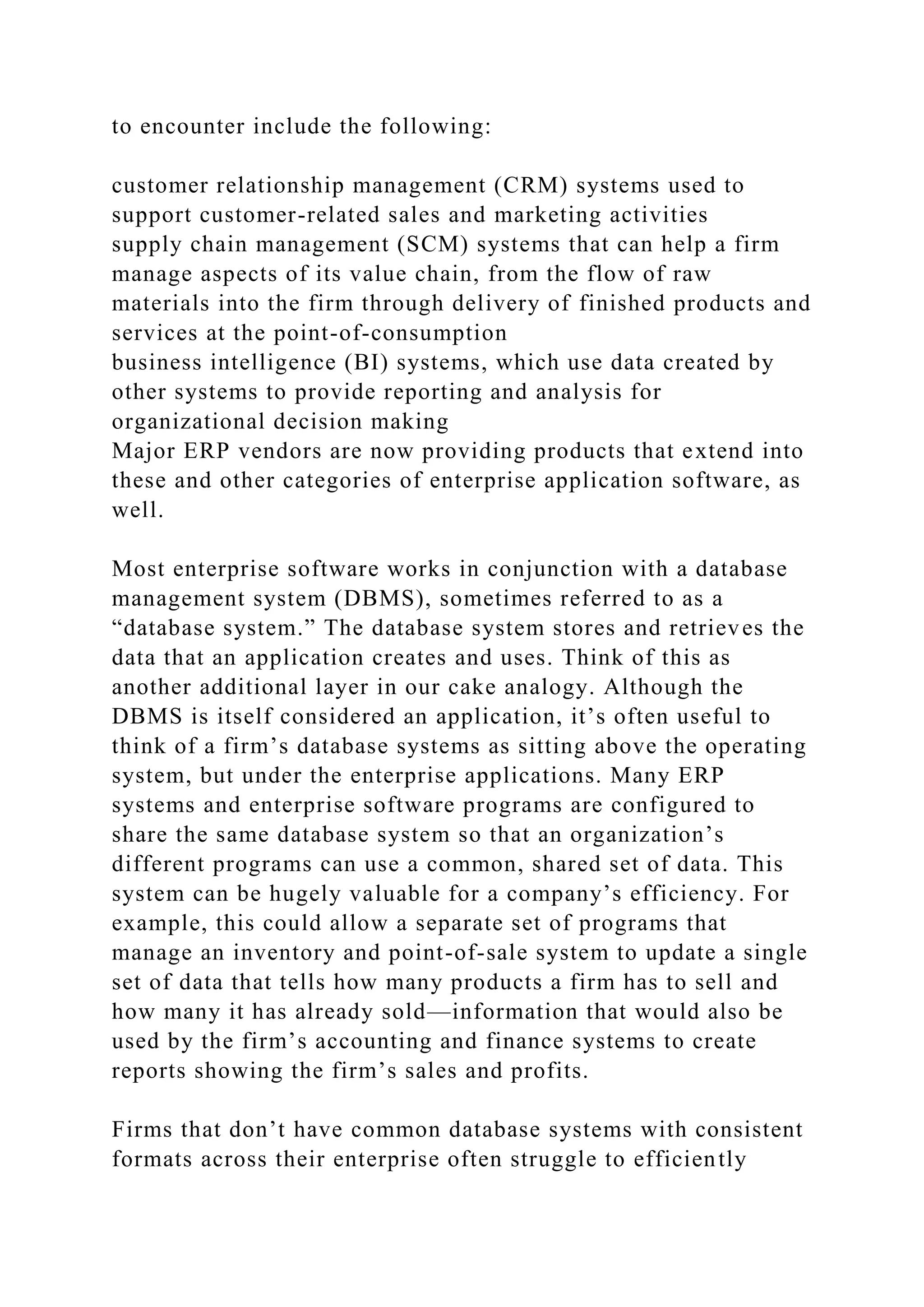 to encounter include the following:
customer relationship management (CRM) systems used to
support customer-related sales and marketing activities
supply chain management (SCM) systems that can help a firm
manage aspects of its value chain, from the flow of raw
materials into the firm through delivery of finished products and
services at the point-of-consumption
business intelligence (BI) systems, which use data created by
other systems to provide reporting and analysis for
organizational decision making
Major ERP vendors are now providing products that extend into
these and other categories of enterprise application software, as
well.
Most enterprise software works in conjunction with a database
management system (DBMS), sometimes referred to as a
“database system.” The database system stores and retrieves the
data that an application creates and uses. Think of this as
another additional layer in our cake analogy. Although the
DBMS is itself considered an application, it’s often useful to
think of a firm’s database systems as sitting above the operating
system, but under the enterprise applications. Many ERP
systems and enterprise software programs are configured to
share the same database system so that an organization’s
different programs can use a common, shared set of data. This
system can be hugely valuable for a company’s efficiency. For
example, this could allow a separate set of programs that
manage an inventory and point-of-sale system to update a single
set of data that tells how many products a firm has to sell and
how many it has already sold—information that would also be
used by the firm’s accounting and finance systems to create
reports showing the firm’s sales and profits.
Firms that don’t have common database systems with consistent
formats across their enterprise often struggle to efficiently
 