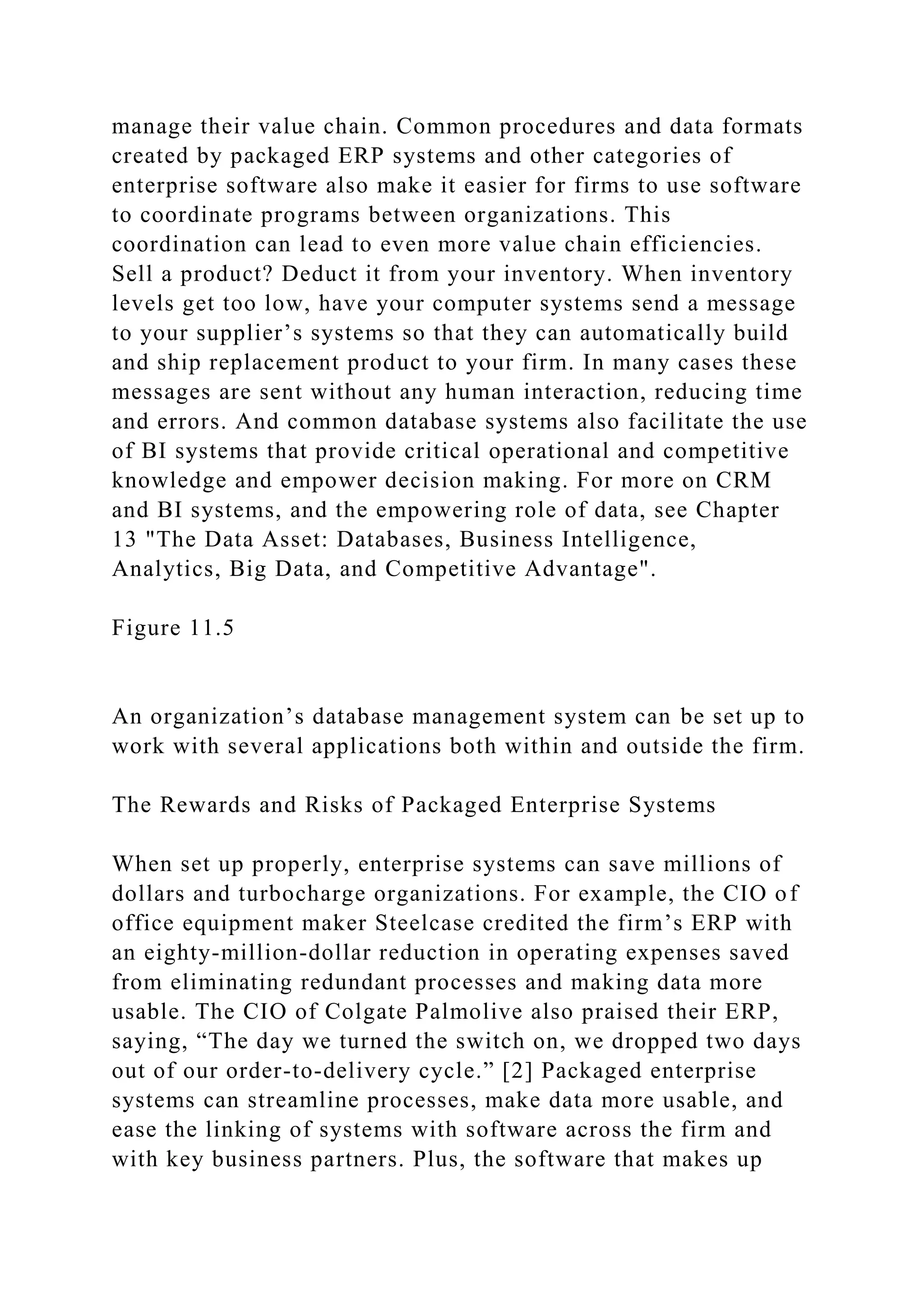 manage their value chain. Common procedures and data formats
created by packaged ERP systems and other categories of
enterprise software also make it easier for firms to use software
to coordinate programs between organizations. This
coordination can lead to even more value chain efficiencies.
Sell a product? Deduct it from your inventory. When inventory
levels get too low, have your computer systems send a message
to your supplier’s systems so that they can automatically build
and ship replacement product to your firm. In many cases these
messages are sent without any human interaction, reducing time
and errors. And common database systems also facilitate the use
of BI systems that provide critical operational and competitive
knowledge and empower decision making. For more on CRM
and BI systems, and the empowering role of data, see Chapter
13 "The Data Asset: Databases, Business Intelligence,
Analytics, Big Data, and Competitive Advantage".
Figure 11.5
An organization’s database management system can be set up to
work with several applications both within and outside the firm.
The Rewards and Risks of Packaged Enterprise Systems
When set up properly, enterprise systems can save millions of
dollars and turbocharge organizations. For example, the CIO of
office equipment maker Steelcase credited the firm’s ERP with
an eighty-million-dollar reduction in operating expenses saved
from eliminating redundant processes and making data more
usable. The CIO of Colgate Palmolive also praised their ERP,
saying, “The day we turned the switch on, we dropped two days
out of our order-to-delivery cycle.” [2] Packaged enterprise
systems can streamline processes, make data more usable, and
ease the linking of systems with software across the firm and
with key business partners. Plus, the software that makes up
 