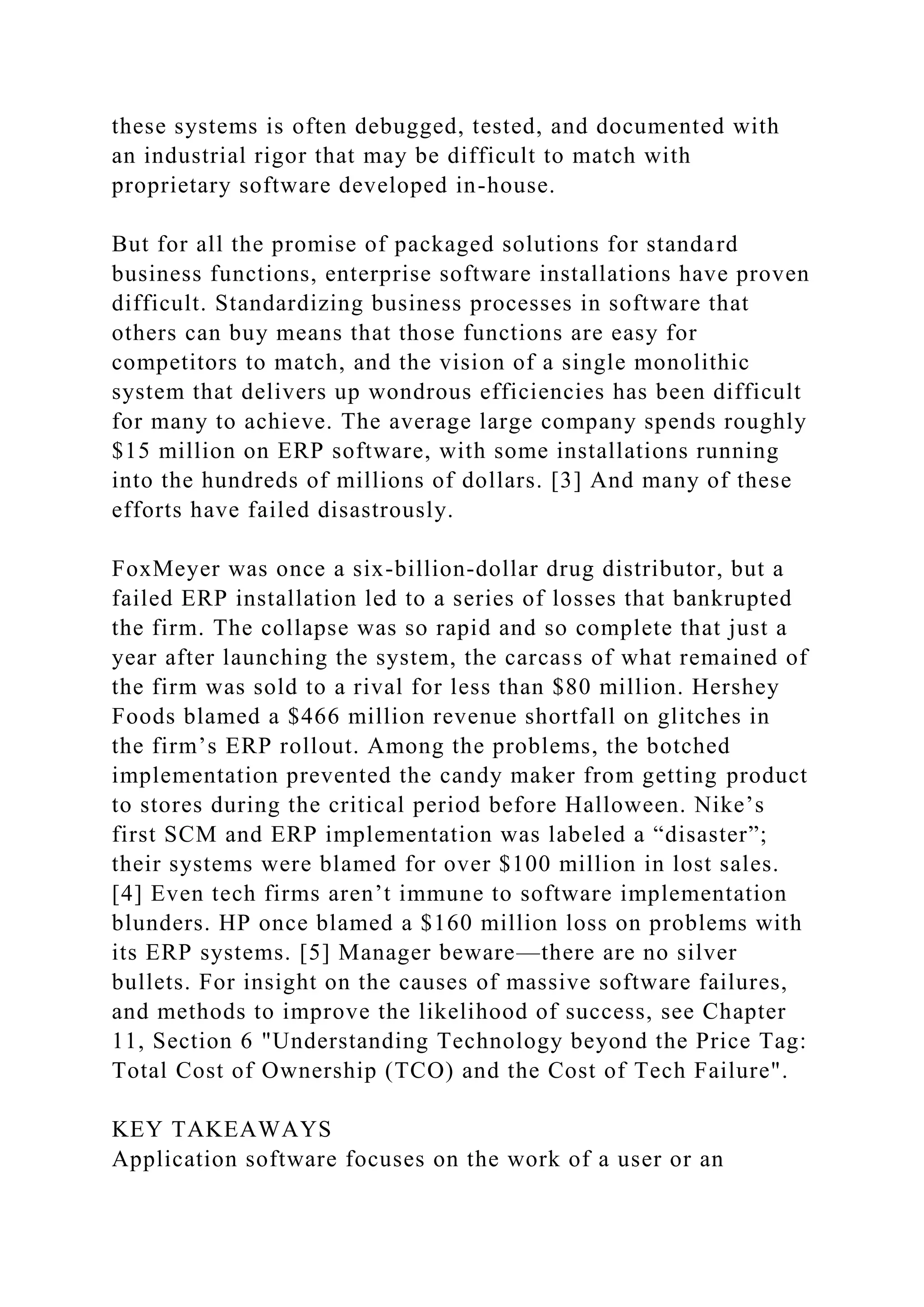 these systems is often debugged, tested, and documented with
an industrial rigor that may be difficult to match with
proprietary software developed in-house.
But for all the promise of packaged solutions for standard
business functions, enterprise software installations have proven
difficult. Standardizing business processes in software that
others can buy means that those functions are easy for
competitors to match, and the vision of a single monolithic
system that delivers up wondrous efficiencies has been difficult
for many to achieve. The average large company spends roughly
$15 million on ERP software, with some installations running
into the hundreds of millions of dollars. [3] And many of these
efforts have failed disastrously.
FoxMeyer was once a six-billion-dollar drug distributor, but a
failed ERP installation led to a series of losses that bankrupted
the firm. The collapse was so rapid and so complete that just a
year after launching the system, the carcass of what remained of
the firm was sold to a rival for less than $80 million. Hershey
Foods blamed a $466 million revenue shortfall on glitches in
the firm’s ERP rollout. Among the problems, the botched
implementation prevented the candy maker from getting product
to stores during the critical period before Halloween. Nike’s
first SCM and ERP implementation was labeled a “disaster”;
their systems were blamed for over $100 million in lost sales.
[4] Even tech firms aren’t immune to software implementation
blunders. HP once blamed a $160 million loss on problems with
its ERP systems. [5] Manager beware—there are no silver
bullets. For insight on the causes of massive software failures,
and methods to improve the likelihood of success, see Chapter
11, Section 6 "Understanding Technology beyond the Price Tag:
Total Cost of Ownership (TCO) and the Cost of Tech Failure".
KEY TAKEAWAYS
Application software focuses on the work of a user or an
 