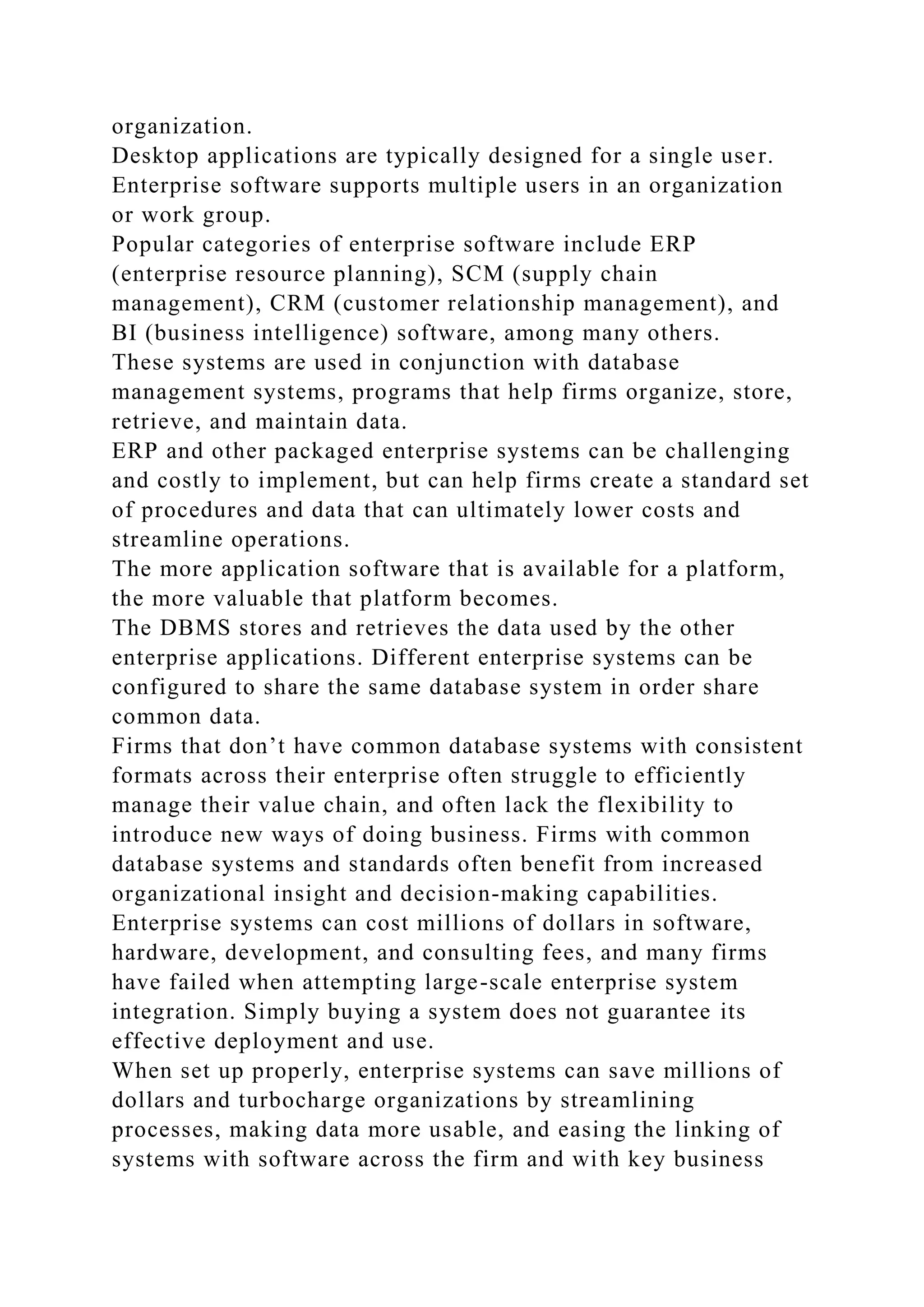 organization.
Desktop applications are typically designed for a single user.
Enterprise software supports multiple users in an organization
or work group.
Popular categories of enterprise software include ERP
(enterprise resource planning), SCM (supply chain
management), CRM (customer relationship management), and
BI (business intelligence) software, among many others.
These systems are used in conjunction with database
management systems, programs that help firms organize, store,
retrieve, and maintain data.
ERP and other packaged enterprise systems can be challenging
and costly to implement, but can help firms create a standard set
of procedures and data that can ultimately lower costs and
streamline operations.
The more application software that is available for a platform,
the more valuable that platform becomes.
The DBMS stores and retrieves the data used by the other
enterprise applications. Different enterprise systems can be
configured to share the same database system in order share
common data.
Firms that don’t have common database systems with consistent
formats across their enterprise often struggle to efficiently
manage their value chain, and often lack the flexibility to
introduce new ways of doing business. Firms with common
database systems and standards often benefit from increased
organizational insight and decision-making capabilities.
Enterprise systems can cost millions of dollars in software,
hardware, development, and consulting fees, and many firms
have failed when attempting large-scale enterprise system
integration. Simply buying a system does not guarantee its
effective deployment and use.
When set up properly, enterprise systems can save millions of
dollars and turbocharge organizations by streamlining
processes, making data more usable, and easing the linking of
systems with software across the firm and with key business
 
