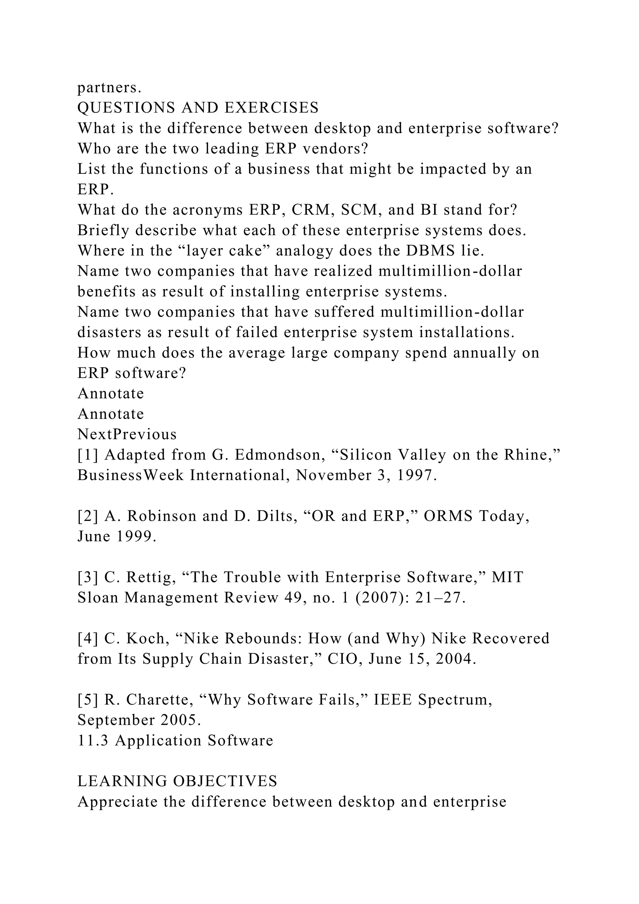 partners.
QUESTIONS AND EXERCISES
What is the difference between desktop and enterprise software?
Who are the two leading ERP vendors?
List the functions of a business that might be impacted by an
ERP.
What do the acronyms ERP, CRM, SCM, and BI stand for?
Briefly describe what each of these enterprise systems does.
Where in the “layer cake” analogy does the DBMS lie.
Name two companies that have realized multimillion-dollar
benefits as result of installing enterprise systems.
Name two companies that have suffered multimillion-dollar
disasters as result of failed enterprise system installations.
How much does the average large company spend annually on
ERP software?
Annotate
Annotate
NextPrevious
[1] Adapted from G. Edmondson, “Silicon Valley on the Rhine,”
BusinessWeek International, November 3, 1997.
[2] A. Robinson and D. Dilts, “OR and ERP,” ORMS Today,
June 1999.
[3] C. Rettig, “The Trouble with Enterprise Software,” MIT
Sloan Management Review 49, no. 1 (2007): 21–27.
[4] C. Koch, “Nike Rebounds: How (and Why) Nike Recovered
from Its Supply Chain Disaster,” CIO, June 15, 2004.
[5] R. Charette, “Why Software Fails,” IEEE Spectrum,
September 2005.
11.3 Application Software
LEARNING OBJECTIVES
Appreciate the difference between desktop and enterprise
 