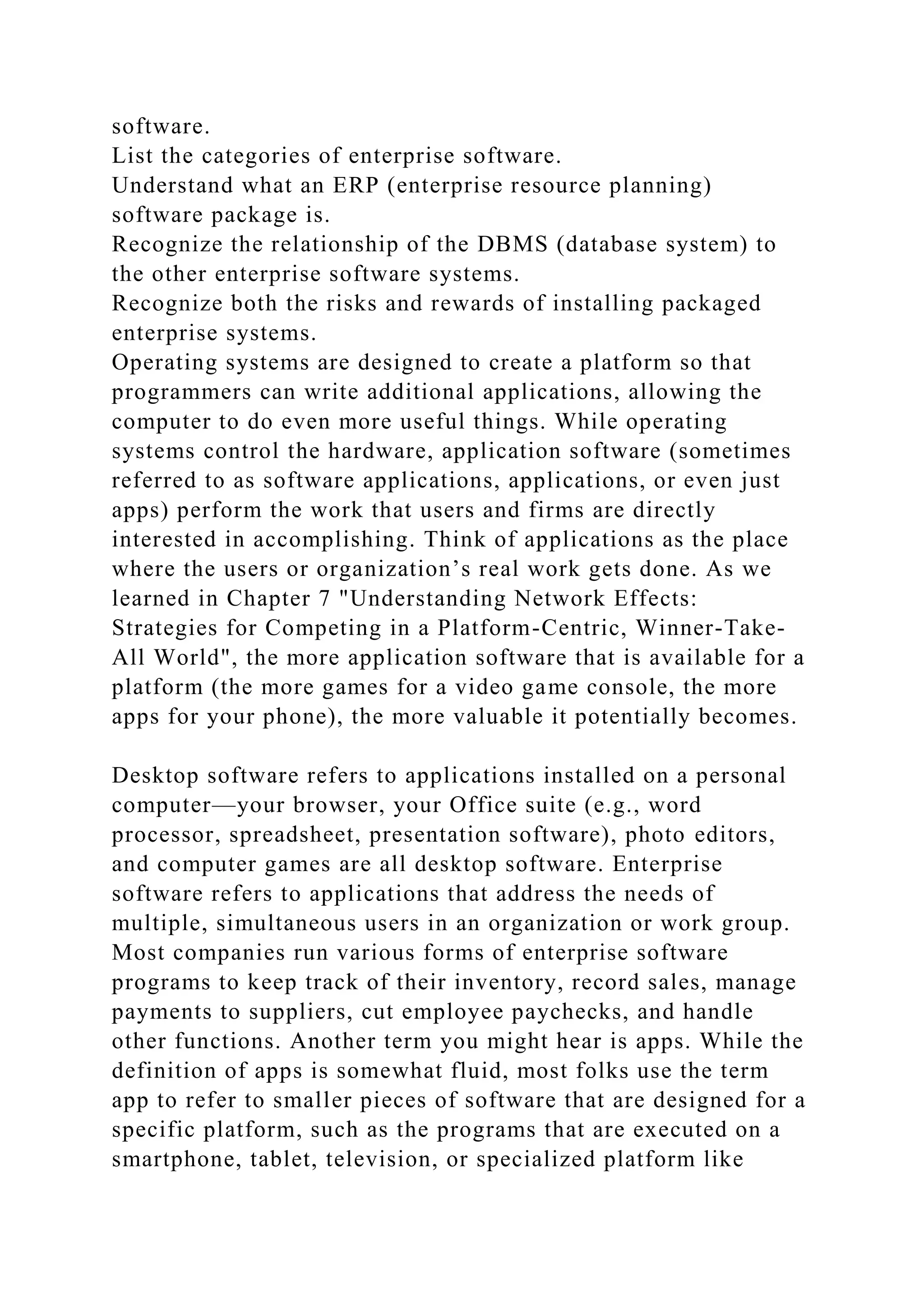 software.
List the categories of enterprise software.
Understand what an ERP (enterprise resource planning)
software package is.
Recognize the relationship of the DBMS (database system) to
the other enterprise software systems.
Recognize both the risks and rewards of installing packaged
enterprise systems.
Operating systems are designed to create a platform so that
programmers can write additional applications, allowing the
computer to do even more useful things. While operating
systems control the hardware, application software (sometimes
referred to as software applications, applications, or even just
apps) perform the work that users and firms are directly
interested in accomplishing. Think of applications as the place
where the users or organization’s real work gets done. As we
learned in Chapter 7 "Understanding Network Effects:
Strategies for Competing in a Platform-Centric, Winner-Take-
All World", the more application software that is available for a
platform (the more games for a video game console, the more
apps for your phone), the more valuable it potentially becomes.
Desktop software refers to applications installed on a personal
computer—your browser, your Office suite (e.g., word
processor, spreadsheet, presentation software), photo editors,
and computer games are all desktop software. Enterprise
software refers to applications that address the needs of
multiple, simultaneous users in an organization or work group.
Most companies run various forms of enterprise software
programs to keep track of their inventory, record sales, manage
payments to suppliers, cut employee paychecks, and handle
other functions. Another term you might hear is apps. While the
definition of apps is somewhat fluid, most folks use the term
app to refer to smaller pieces of software that are designed for a
specific platform, such as the programs that are executed on a
smartphone, tablet, television, or specialized platform like
 