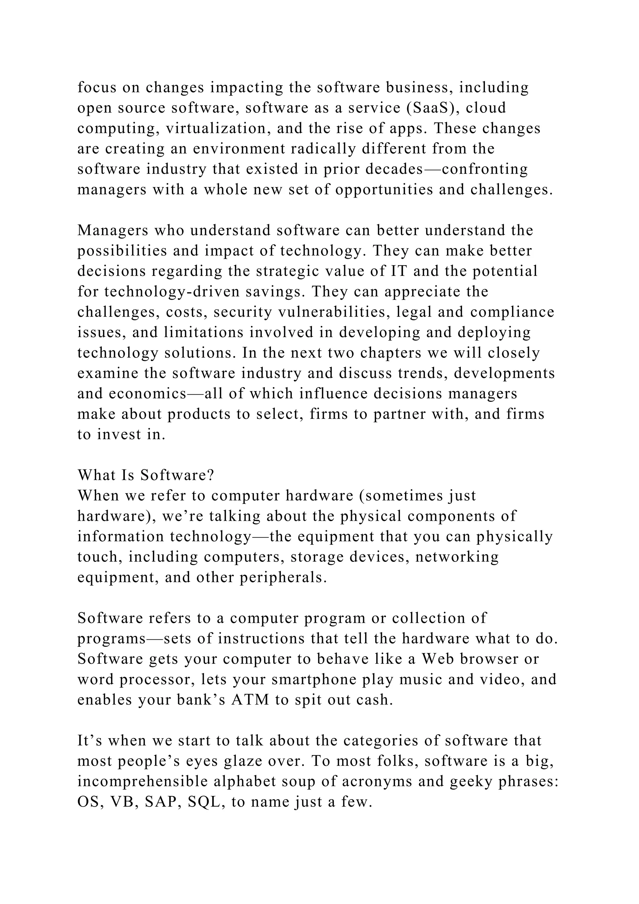 focus on changes impacting the software business, including
open source software, software as a service (SaaS), cloud
computing, virtualization, and the rise of apps. These changes
are creating an environment radically different from the
software industry that existed in prior decades—confronting
managers with a whole new set of opportunities and challenges.
Managers who understand software can better understand the
possibilities and impact of technology. They can make better
decisions regarding the strategic value of IT and the potential
for technology-driven savings. They can appreciate the
challenges, costs, security vulnerabilities, legal and compliance
issues, and limitations involved in developing and deploying
technology solutions. In the next two chapters we will closely
examine the software industry and discuss trends, developments
and economics—all of which influence decisions managers
make about products to select, firms to partner with, and firms
to invest in.
What Is Software?
When we refer to computer hardware (sometimes just
hardware), we’re talking about the physical components of
information technology—the equipment that you can physically
touch, including computers, storage devices, networking
equipment, and other peripherals.
Software refers to a computer program or collection of
programs—sets of instructions that tell the hardware what to do.
Software gets your computer to behave like a Web browser or
word processor, lets your smartphone play music and video, and
enables your bank’s ATM to spit out cash.
It’s when we start to talk about the categories of software that
most people’s eyes glaze over. To most folks, software is a big,
incomprehensible alphabet soup of acronyms and geeky phrases:
OS, VB, SAP, SQL, to name just a few.
 