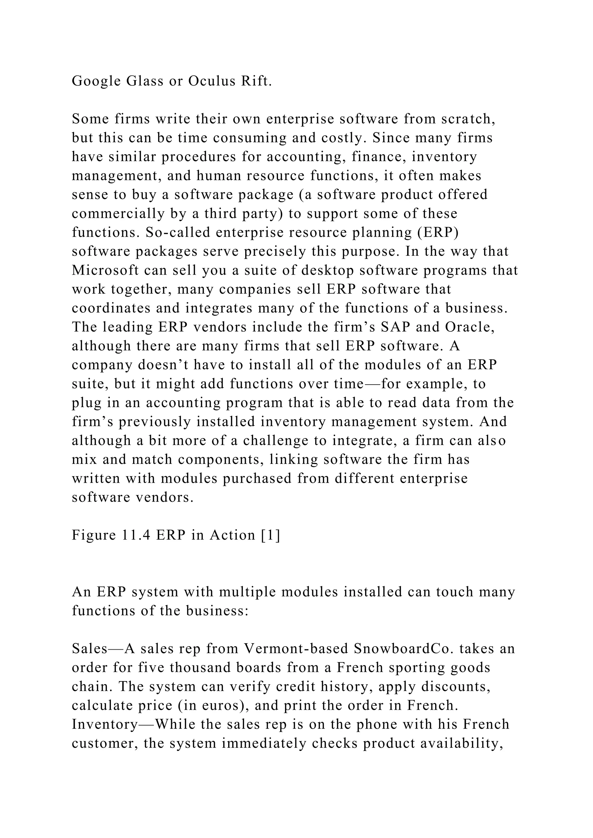 Google Glass or Oculus Rift.
Some firms write their own enterprise software from scratch,
but this can be time consuming and costly. Since many firms
have similar procedures for accounting, finance, inventory
management, and human resource functions, it often makes
sense to buy a software package (a software product offered
commercially by a third party) to support some of these
functions. So-called enterprise resource planning (ERP)
software packages serve precisely this purpose. In the way that
Microsoft can sell you a suite of desktop software programs that
work together, many companies sell ERP software that
coordinates and integrates many of the functions of a business.
The leading ERP vendors include the firm’s SAP and Oracle,
although there are many firms that sell ERP software. A
company doesn’t have to install all of the modules of an ERP
suite, but it might add functions over time—for example, to
plug in an accounting program that is able to read data from the
firm’s previously installed inventory management system. And
although a bit more of a challenge to integrate, a firm can also
mix and match components, linking software the firm has
written with modules purchased from different enterprise
software vendors.
Figure 11.4 ERP in Action [1]
An ERP system with multiple modules installed can touch many
functions of the business:
Sales—A sales rep from Vermont-based SnowboardCo. takes an
order for five thousand boards from a French sporting goods
chain. The system can verify credit history, apply discounts,
calculate price (in euros), and print the order in French.
Inventory—While the sales rep is on the phone with his French
customer, the system immediately checks product availability,
 