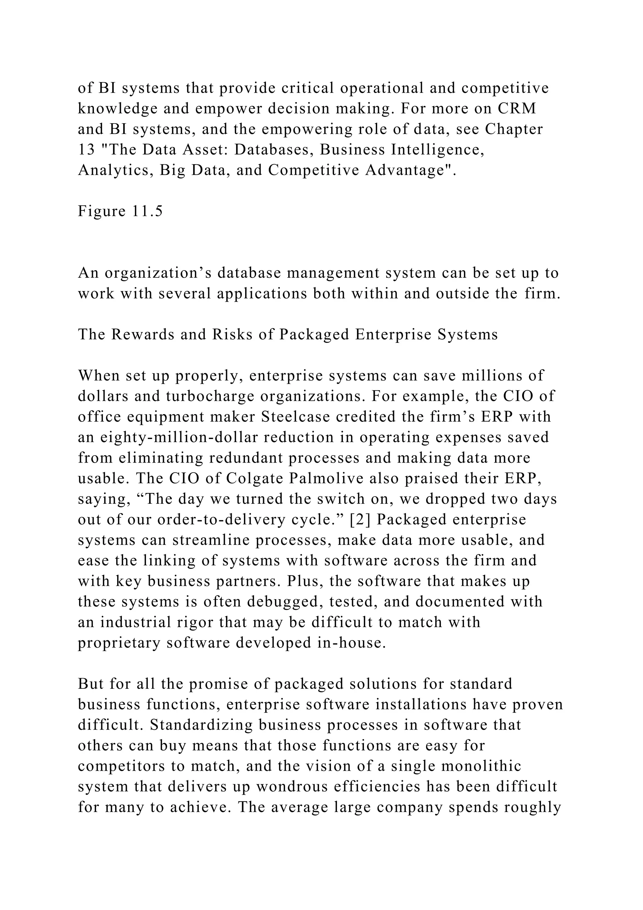 of BI systems that provide critical operational and competitive
knowledge and empower decision making. For more on CRM
and BI systems, and the empowering role of data, see Chapter
13 "The Data Asset: Databases, Business Intelligence,
Analytics, Big Data, and Competitive Advantage".
Figure 11.5
An organization’s database management system can be set up to
work with several applications both within and outside the firm.
The Rewards and Risks of Packaged Enterprise Systems
When set up properly, enterprise systems can save millions of
dollars and turbocharge organizations. For example, the CIO of
office equipment maker Steelcase credited the firm’s ERP with
an eighty-million-dollar reduction in operating expenses saved
from eliminating redundant processes and making data more
usable. The CIO of Colgate Palmolive also praised their ERP,
saying, “The day we turned the switch on, we dropped two days
out of our order-to-delivery cycle.” [2] Packaged enterprise
systems can streamline processes, make data more usable, and
ease the linking of systems with software across the firm and
with key business partners. Plus, the software that makes up
these systems is often debugged, tested, and documented with
an industrial rigor that may be difficult to match with
proprietary software developed in-house.
But for all the promise of packaged solutions for standard
business functions, enterprise software installations have proven
difficult. Standardizing business processes in software that
others can buy means that those functions are easy for
competitors to match, and the vision of a single monolithic
system that delivers up wondrous efficiencies has been difficult
for many to achieve. The average large company spends roughly
 
