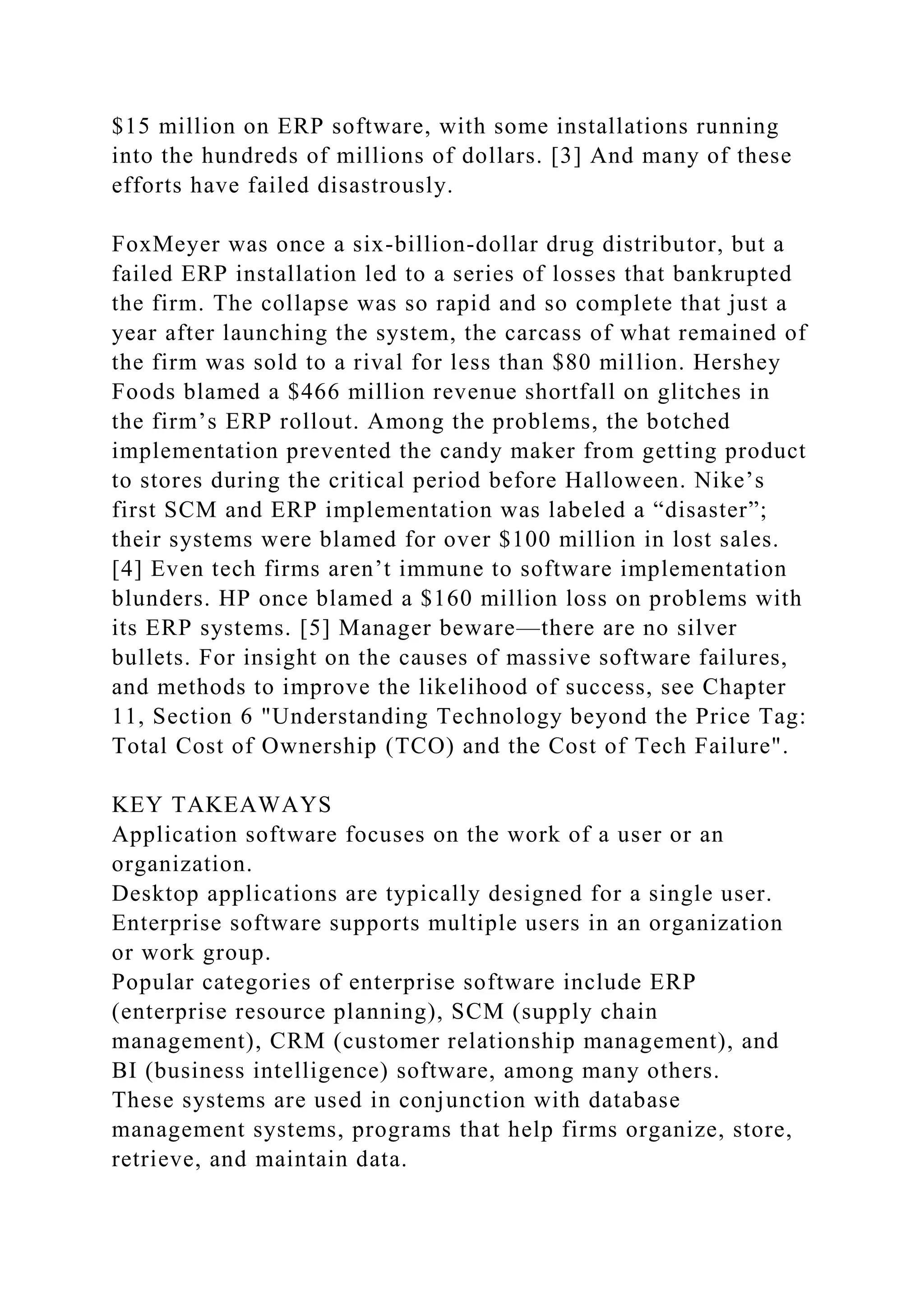 $15 million on ERP software, with some installations running
into the hundreds of millions of dollars. [3] And many of these
efforts have failed disastrously.
FoxMeyer was once a six-billion-dollar drug distributor, but a
failed ERP installation led to a series of losses that bankrupted
the firm. The collapse was so rapid and so complete that just a
year after launching the system, the carcass of what remained of
the firm was sold to a rival for less than $80 million. Hershey
Foods blamed a $466 million revenue shortfall on glitches in
the firm’s ERP rollout. Among the problems, the botched
implementation prevented the candy maker from getting product
to stores during the critical period before Halloween. Nike’s
first SCM and ERP implementation was labeled a “disaster”;
their systems were blamed for over $100 million in lost sales.
[4] Even tech firms aren’t immune to software implementation
blunders. HP once blamed a $160 million loss on problems with
its ERP systems. [5] Manager beware—there are no silver
bullets. For insight on the causes of massive software failures,
and methods to improve the likelihood of success, see Chapter
11, Section 6 "Understanding Technology beyond the Price Tag:
Total Cost of Ownership (TCO) and the Cost of Tech Failure".
KEY TAKEAWAYS
Application software focuses on the work of a user or an
organization.
Desktop applications are typically designed for a single user.
Enterprise software supports multiple users in an organization
or work group.
Popular categories of enterprise software include ERP
(enterprise resource planning), SCM (supply chain
management), CRM (customer relationship management), and
BI (business intelligence) software, among many others.
These systems are used in conjunction with database
management systems, programs that help firms organize, store,
retrieve, and maintain data.
 