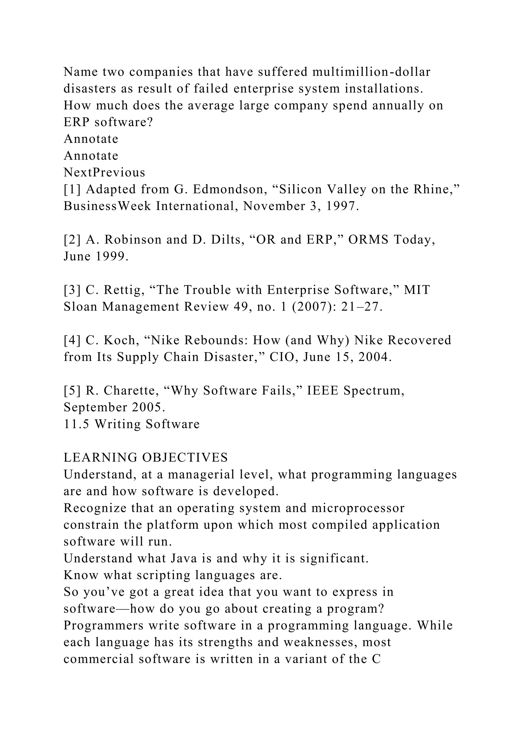 Name two companies that have suffered multimillion-dollar
disasters as result of failed enterprise system installations.
How much does the average large company spend annually on
ERP software?
Annotate
Annotate
NextPrevious
[1] Adapted from G. Edmondson, “Silicon Valley on the Rhine,”
BusinessWeek International, November 3, 1997.
[2] A. Robinson and D. Dilts, “OR and ERP,” ORMS Today,
June 1999.
[3] C. Rettig, “The Trouble with Enterprise Software,” MIT
Sloan Management Review 49, no. 1 (2007): 21–27.
[4] C. Koch, “Nike Rebounds: How (and Why) Nike Recovered
from Its Supply Chain Disaster,” CIO, June 15, 2004.
[5] R. Charette, “Why Software Fails,” IEEE Spectrum,
September 2005.
11.5 Writing Software
LEARNING OBJECTIVES
Understand, at a managerial level, what programming languages
are and how software is developed.
Recognize that an operating system and microprocessor
constrain the platform upon which most compiled application
software will run.
Understand what Java is and why it is significant.
Know what scripting languages are.
So you’ve got a great idea that you want to express in
software—how do you go about creating a program?
Programmers write software in a programming language. While
each language has its strengths and weaknesses, most
commercial software is written in a variant of the C
 