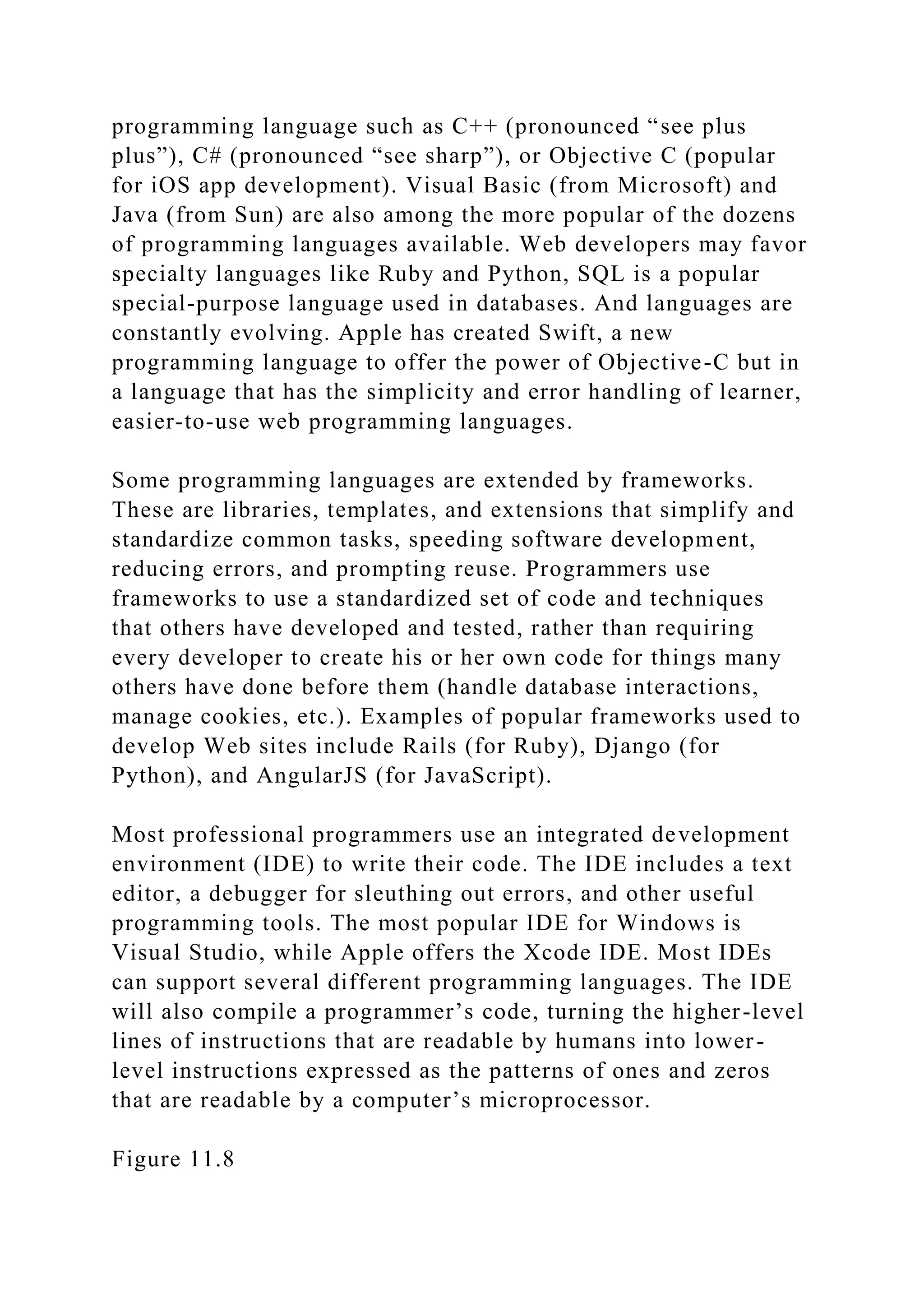 programming language such as C++ (pronounced “see plus
plus”), C# (pronounced “see sharp”), or Objective C (popular
for iOS app development). Visual Basic (from Microsoft) and
Java (from Sun) are also among the more popular of the dozens
of programming languages available. Web developers may favor
specialty languages like Ruby and Python, SQL is a popular
special-purpose language used in databases. And languages are
constantly evolving. Apple has created Swift, a new
programming language to offer the power of Objective-C but in
a language that has the simplicity and error handling of learner,
easier-to-use web programming languages.
Some programming languages are extended by frameworks.
These are libraries, templates, and extensions that simplify and
standardize common tasks, speeding software development,
reducing errors, and prompting reuse. Programmers use
frameworks to use a standardized set of code and techniques
that others have developed and tested, rather than requiring
every developer to create his or her own code for things many
others have done before them (handle database interactions,
manage cookies, etc.). Examples of popular frameworks used to
develop Web sites include Rails (for Ruby), Django (for
Python), and AngularJS (for JavaScript).
Most professional programmers use an integrated development
environment (IDE) to write their code. The IDE includes a text
editor, a debugger for sleuthing out errors, and other useful
programming tools. The most popular IDE for Windows is
Visual Studio, while Apple offers the Xcode IDE. Most IDEs
can support several different programming languages. The IDE
will also compile a programmer’s code, turning the higher-level
lines of instructions that are readable by humans into lower-
level instructions expressed as the patterns of ones and zeros
that are readable by a computer’s microprocessor.
Figure 11.8
 