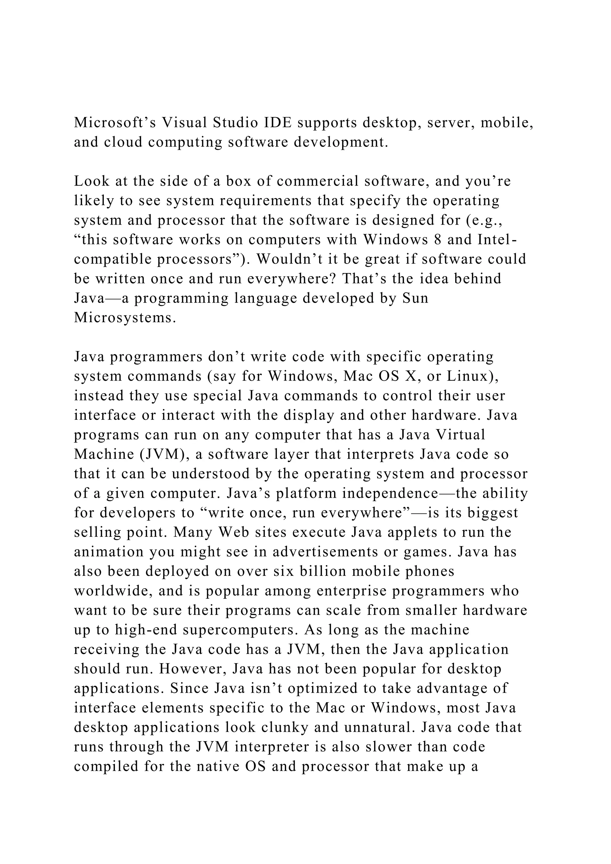 Microsoft’s Visual Studio IDE supports desktop, server, mobile,
and cloud computing software development.
Look at the side of a box of commercial software, and you’re
likely to see system requirements that specify the operating
system and processor that the software is designed for (e.g.,
“this software works on computers with Windows 8 and Intel-
compatible processors”). Wouldn’t it be great if software could
be written once and run everywhere? That’s the idea behind
Java—a programming language developed by Sun
Microsystems.
Java programmers don’t write code with specific operating
system commands (say for Windows, Mac OS X, or Linux),
instead they use special Java commands to control their user
interface or interact with the display and other hardware. Java
programs can run on any computer that has a Java Virtual
Machine (JVM), a software layer that interprets Java code so
that it can be understood by the operating system and processor
of a given computer. Java’s platform independence—the ability
for developers to “write once, run everywhere”—is its biggest
selling point. Many Web sites execute Java applets to run the
animation you might see in advertisements or games. Java has
also been deployed on over six billion mobile phones
worldwide, and is popular among enterprise programmers who
want to be sure their programs can scale from smaller hardware
up to high-end supercomputers. As long as the machine
receiving the Java code has a JVM, then the Java application
should run. However, Java has not been popular for desktop
applications. Since Java isn’t optimized to take advantage of
interface elements specific to the Mac or Windows, most Java
desktop applications look clunky and unnatural. Java code that
runs through the JVM interpreter is also slower than code
compiled for the native OS and processor that make up a
 