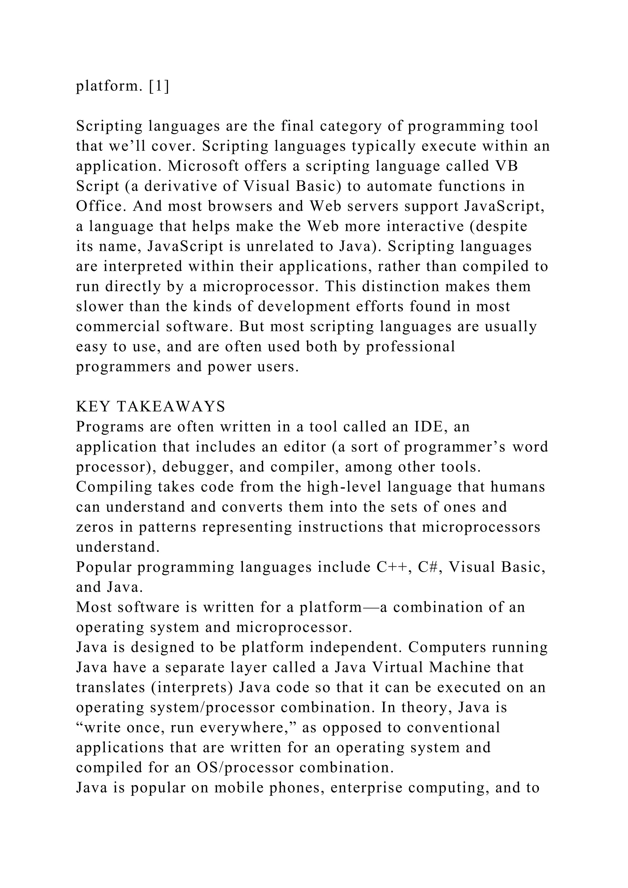 platform. [1]
Scripting languages are the final category of programming tool
that we’ll cover. Scripting languages typically execute within an
application. Microsoft offers a scripting language called VB
Script (a derivative of Visual Basic) to automate functions in
Office. And most browsers and Web servers support JavaScript,
a language that helps make the Web more interactive (despite
its name, JavaScript is unrelated to Java). Scripting languages
are interpreted within their applications, rather than compiled to
run directly by a microprocessor. This distinction makes them
slower than the kinds of development efforts found in most
commercial software. But most scripting languages are usually
easy to use, and are often used both by professional
programmers and power users.
KEY TAKEAWAYS
Programs are often written in a tool called an IDE, an
application that includes an editor (a sort of programmer’s word
processor), debugger, and compiler, among other tools.
Compiling takes code from the high-level language that humans
can understand and converts them into the sets of ones and
zeros in patterns representing instructions that microprocessors
understand.
Popular programming languages include C++, C#, Visual Basic,
and Java.
Most software is written for a platform—a combination of an
operating system and microprocessor.
Java is designed to be platform independent. Computers running
Java have a separate layer called a Java Virtual Machine that
translates (interprets) Java code so that it can be executed on an
operating system/processor combination. In theory, Java is
“write once, run everywhere,” as opposed to conventional
applications that are written for an operating system and
compiled for an OS/processor combination.
Java is popular on mobile phones, enterprise computing, and to
 