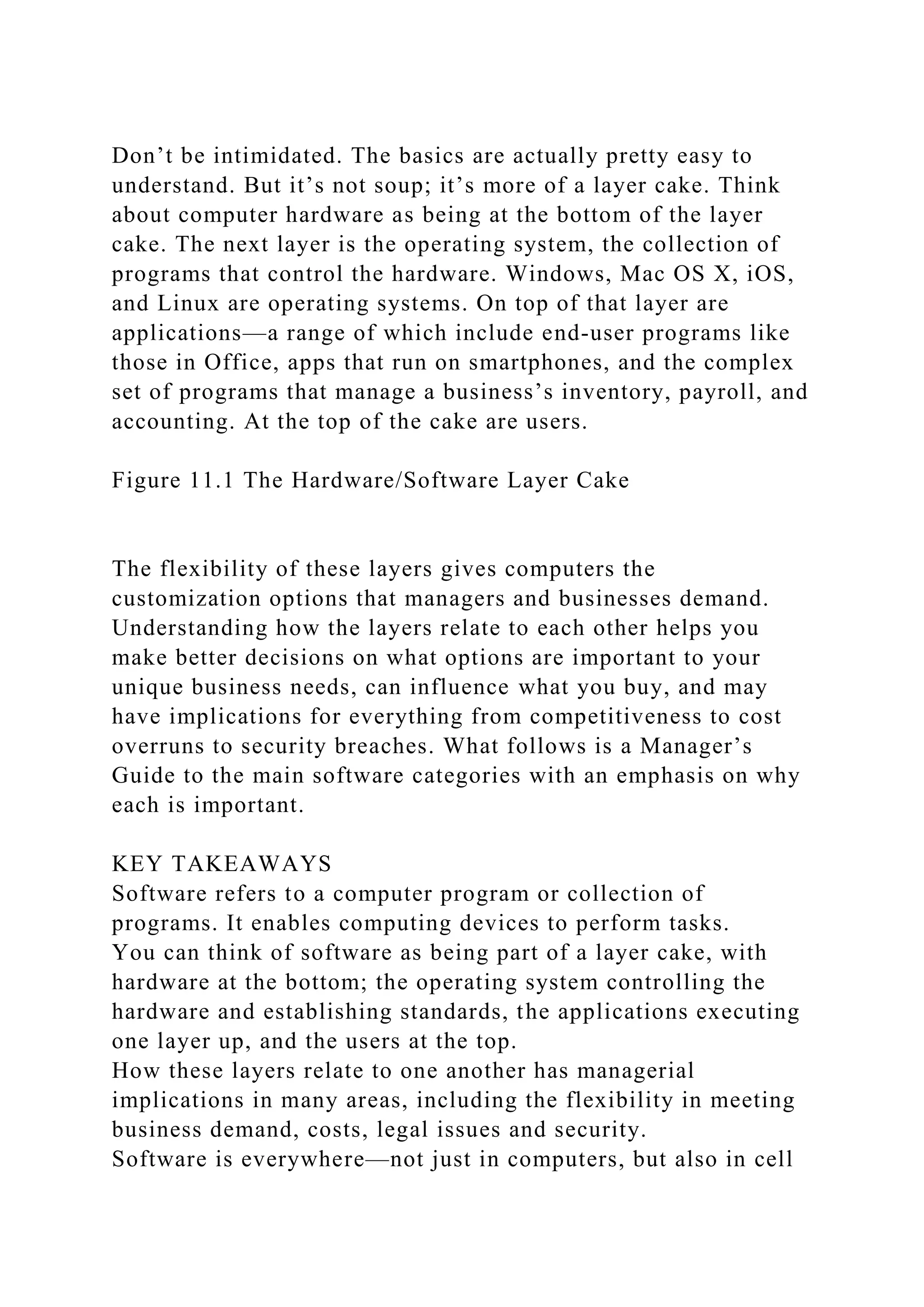 Don’t be intimidated. The basics are actually pretty easy to
understand. But it’s not soup; it’s more of a layer cake. Think
about computer hardware as being at the bottom of the layer
cake. The next layer is the operating system, the collection of
programs that control the hardware. Windows, Mac OS X, iOS,
and Linux are operating systems. On top of that layer are
applications—a range of which include end-user programs like
those in Office, apps that run on smartphones, and the complex
set of programs that manage a business’s inventory, payroll, and
accounting. At the top of the cake are users.
Figure 11.1 The Hardware/Software Layer Cake
The flexibility of these layers gives computers the
customization options that managers and businesses demand.
Understanding how the layers relate to each other helps you
make better decisions on what options are important to your
unique business needs, can influence what you buy, and may
have implications for everything from competitiveness to cost
overruns to security breaches. What follows is a Manager’s
Guide to the main software categories with an emphasis on why
each is important.
KEY TAKEAWAYS
Software refers to a computer program or collection of
programs. It enables computing devices to perform tasks.
You can think of software as being part of a layer cake, with
hardware at the bottom; the operating system controlling the
hardware and establishing standards, the applications executing
one layer up, and the users at the top.
How these layers relate to one another has managerial
implications in many areas, including the flexibility in meeting
business demand, costs, legal issues and security.
Software is everywhere—not just in computers, but also in cell
 