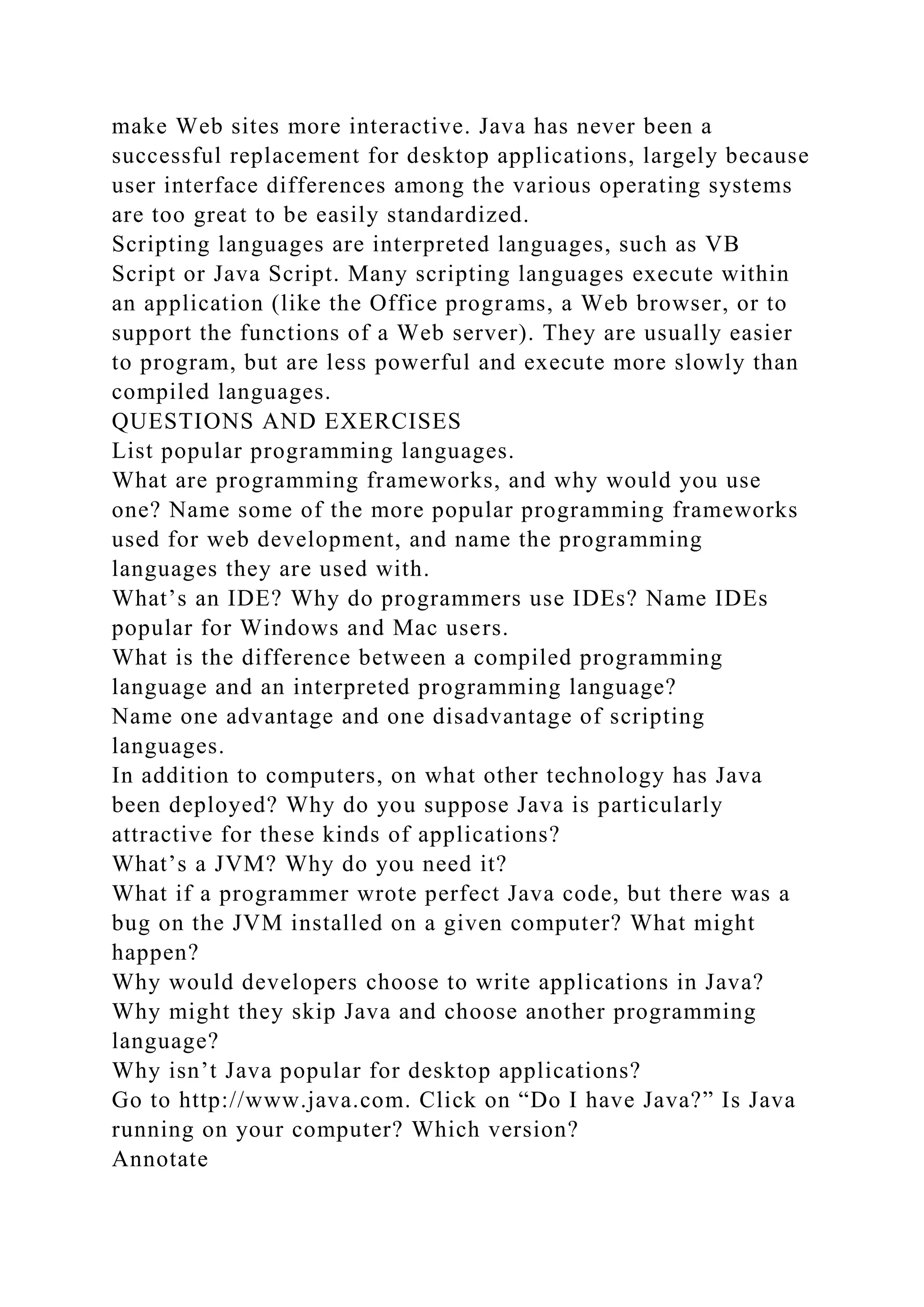make Web sites more interactive. Java has never been a
successful replacement for desktop applications, largely because
user interface differences among the various operating systems
are too great to be easily standardized.
Scripting languages are interpreted languages, such as VB
Script or Java Script. Many scripting languages execute within
an application (like the Office programs, a Web browser, or to
support the functions of a Web server). They are usually easier
to program, but are less powerful and execute more slowly than
compiled languages.
QUESTIONS AND EXERCISES
List popular programming languages.
What are programming frameworks, and why would you use
one? Name some of the more popular programming frameworks
used for web development, and name the programming
languages they are used with.
What’s an IDE? Why do programmers use IDEs? Name IDEs
popular for Windows and Mac users.
What is the difference between a compiled programming
language and an interpreted programming language?
Name one advantage and one disadvantage of scripting
languages.
In addition to computers, on what other technology has Java
been deployed? Why do you suppose Java is particularly
attractive for these kinds of applications?
What’s a JVM? Why do you need it?
What if a programmer wrote perfect Java code, but there was a
bug on the JVM installed on a given computer? What might
happen?
Why would developers choose to write applications in Java?
Why might they skip Java and choose another programming
language?
Why isn’t Java popular for desktop applications?
Go to http://www.java.com. Click on “Do I have Java?” Is Java
running on your computer? Which version?
Annotate
 