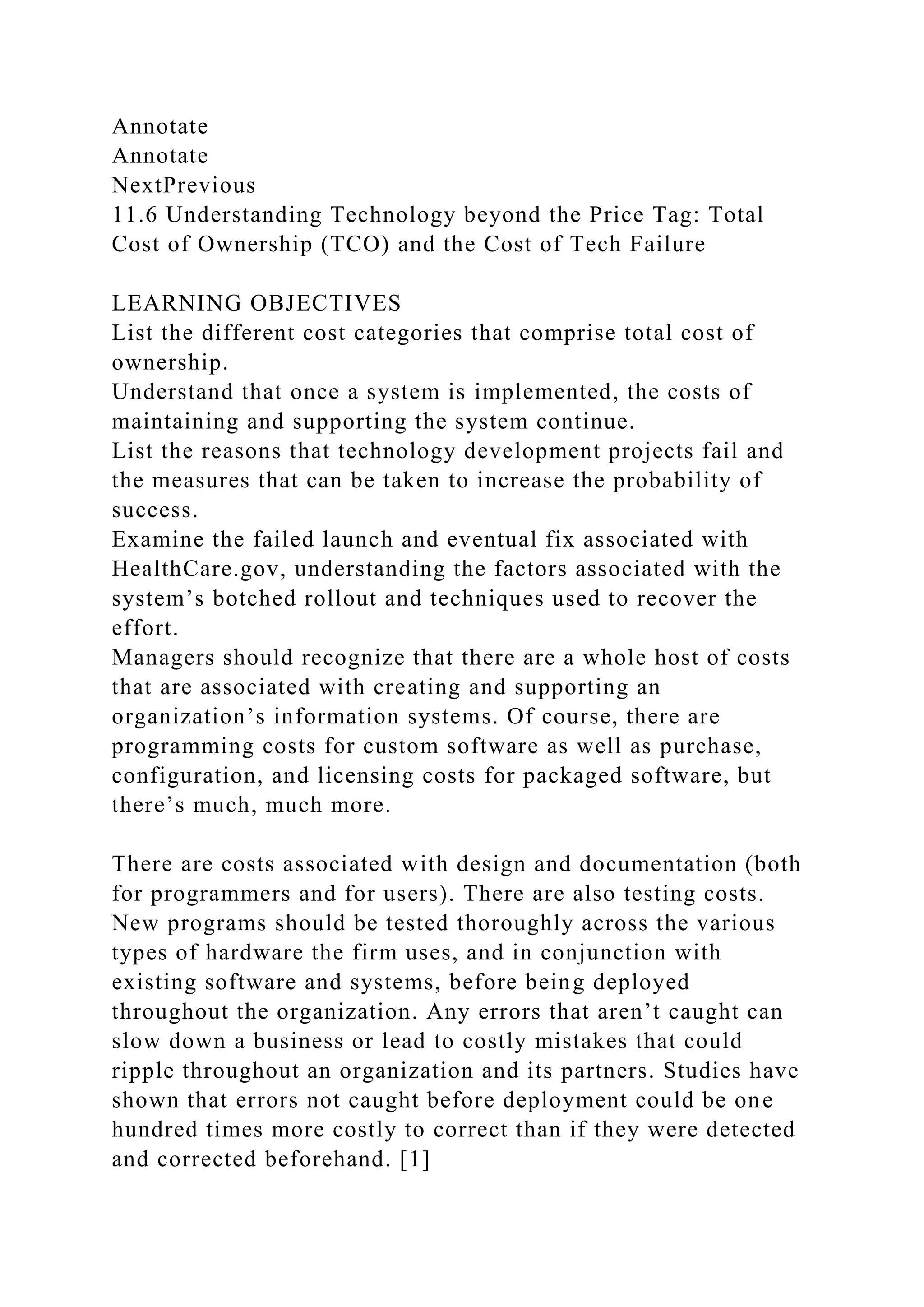 Annotate
Annotate
NextPrevious
11.6 Understanding Technology beyond the Price Tag: Total
Cost of Ownership (TCO) and the Cost of Tech Failure
LEARNING OBJECTIVES
List the different cost categories that comprise total cost of
ownership.
Understand that once a system is implemented, the costs of
maintaining and supporting the system continue.
List the reasons that technology development projects fail and
the measures that can be taken to increase the probability of
success.
Examine the failed launch and eventual fix associated with
HealthCare.gov, understanding the factors associated with the
system’s botched rollout and techniques used to recover the
effort.
Managers should recognize that there are a whole host of costs
that are associated with creating and supporting an
organization’s information systems. Of course, there are
programming costs for custom software as well as purchase,
configuration, and licensing costs for packaged software, but
there’s much, much more.
There are costs associated with design and documentation (both
for programmers and for users). There are also testing costs.
New programs should be tested thoroughly across the various
types of hardware the firm uses, and in conjunction with
existing software and systems, before being deployed
throughout the organization. Any errors that aren’t caught can
slow down a business or lead to costly mistakes that could
ripple throughout an organization and its partners. Studies have
shown that errors not caught before deployment could be one
hundred times more costly to correct than if they were detected
and corrected beforehand. [1]
 