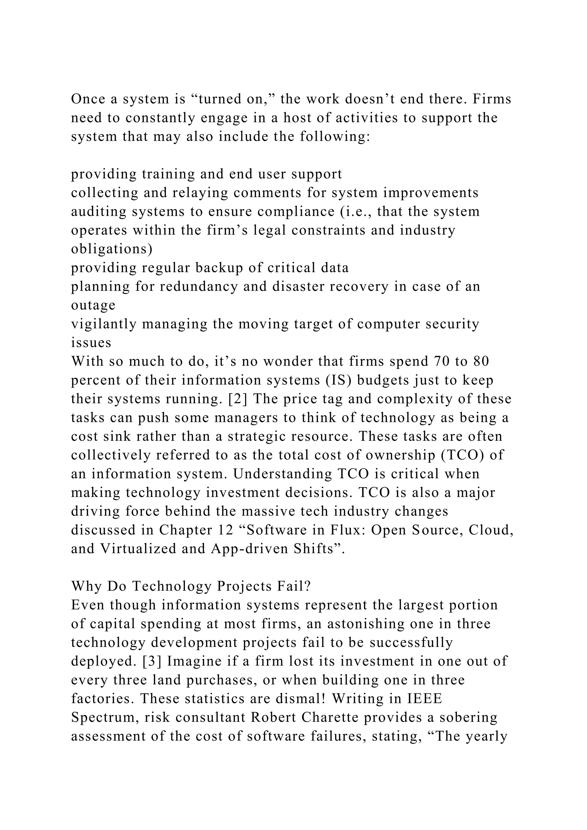 Once a system is “turned on,” the work doesn’t end there. Firms
need to constantly engage in a host of activities to support the
system that may also include the following:
providing training and end user support
collecting and relaying comments for system improvements
auditing systems to ensure compliance (i.e., that the system
operates within the firm’s legal constraints and industry
obligations)
providing regular backup of critical data
planning for redundancy and disaster recovery in case of an
outage
vigilantly managing the moving target of computer security
issues
With so much to do, it’s no wonder that firms spend 70 to 80
percent of their information systems (IS) budgets just to keep
their systems running. [2] The price tag and complexity of these
tasks can push some managers to think of technology as being a
cost sink rather than a strategic resource. These tasks are often
collectively referred to as the total cost of ownership (TCO) of
an information system. Understanding TCO is critical when
making technology investment decisions. TCO is also a major
driving force behind the massive tech industry changes
discussed in Chapter 12 “Software in Flux: Open Source, Cloud,
and Virtualized and App-driven Shifts”.
Why Do Technology Projects Fail?
Even though information systems represent the largest portion
of capital spending at most firms, an astonishing one in three
technology development projects fail to be successfully
deployed. [3] Imagine if a firm lost its investment in one out of
every three land purchases, or when building one in three
factories. These statistics are dismal! Writing in IEEE
Spectrum, risk consultant Robert Charette provides a sobering
assessment of the cost of software failures, stating, “The yearly
 