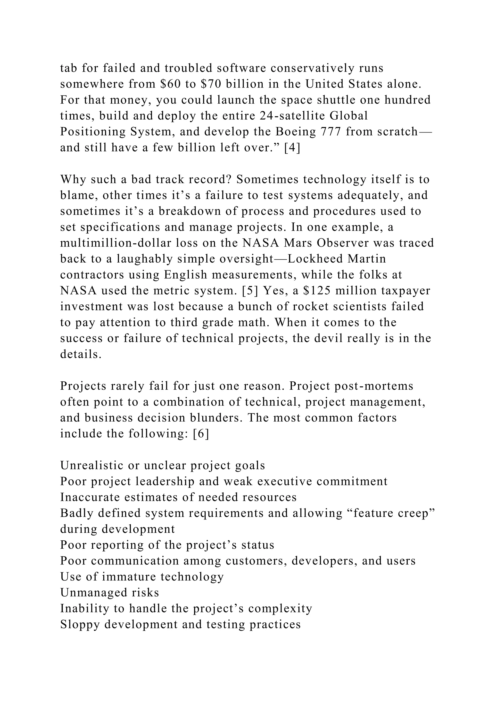 tab for failed and troubled software conservatively runs
somewhere from $60 to $70 billion in the United States alone.
For that money, you could launch the space shuttle one hundred
times, build and deploy the entire 24-satellite Global
Positioning System, and develop the Boeing 777 from scratch—
and still have a few billion left over.” [4]
Why such a bad track record? Sometimes technology itself is to
blame, other times it’s a failure to test systems adequately, and
sometimes it’s a breakdown of process and procedures used to
set specifications and manage projects. In one example, a
multimillion-dollar loss on the NASA Mars Observer was traced
back to a laughably simple oversight—Lockheed Martin
contractors using English measurements, while the folks at
NASA used the metric system. [5] Yes, a $125 million taxpayer
investment was lost because a bunch of rocket scientists failed
to pay attention to third grade math. When it comes to the
success or failure of technical projects, the devil really is in the
details.
Projects rarely fail for just one reason. Project post-mortems
often point to a combination of technical, project management,
and business decision blunders. The most common factors
include the following: [6]
Unrealistic or unclear project goals
Poor project leadership and weak executive commitment
Inaccurate estimates of needed resources
Badly defined system requirements and allowing “feature creep”
during development
Poor reporting of the project’s status
Poor communication among customers, developers, and users
Use of immature technology
Unmanaged risks
Inability to handle the project’s complexity
Sloppy development and testing practices
 