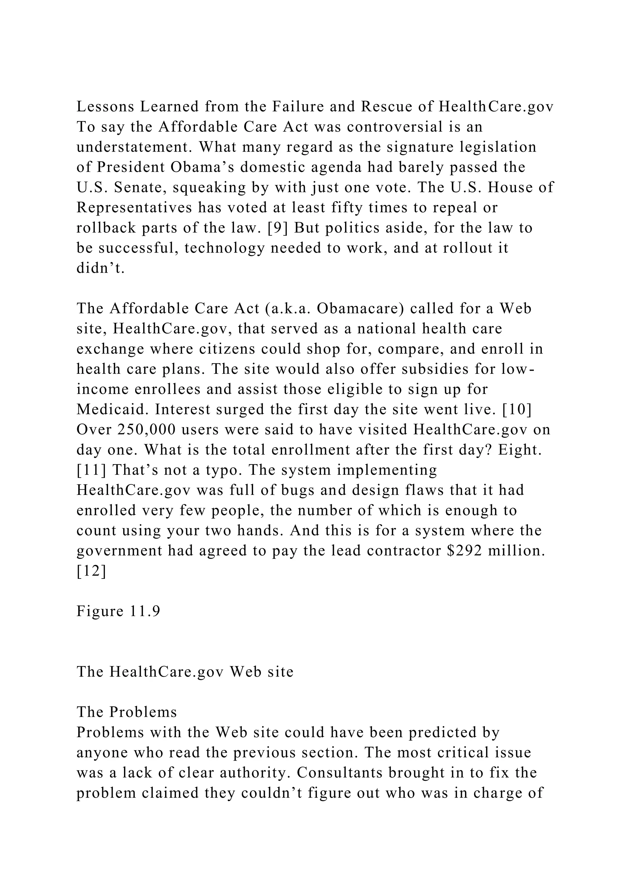 Lessons Learned from the Failure and Rescue of HealthCare.gov
To say the Affordable Care Act was controversial is an
understatement. What many regard as the signature legislation
of President Obama’s domestic agenda had barely passed the
U.S. Senate, squeaking by with just one vote. The U.S. House of
Representatives has voted at least fifty times to repeal or
rollback parts of the law. [9] But politics aside, for the law to
be successful, technology needed to work, and at rollout it
didn’t.
The Affordable Care Act (a.k.a. Obamacare) called for a Web
site, HealthCare.gov, that served as a national health care
exchange where citizens could shop for, compare, and enroll in
health care plans. The site would also offer subsidies for low-
income enrollees and assist those eligible to sign up for
Medicaid. Interest surged the first day the site went live. [10]
Over 250,000 users were said to have visited HealthCare.gov on
day one. What is the total enrollment after the first day? Eight.
[11] That’s not a typo. The system implementing
HealthCare.gov was full of bugs and design flaws that it had
enrolled very few people, the number of which is enough to
count using your two hands. And this is for a system where the
government had agreed to pay the lead contractor $292 million.
[12]
Figure 11.9
The HealthCare.gov Web site
The Problems
Problems with the Web site could have been predicted by
anyone who read the previous section. The most critical issue
was a lack of clear authority. Consultants brought in to fix the
problem claimed they couldn’t figure out who was in charge of
 