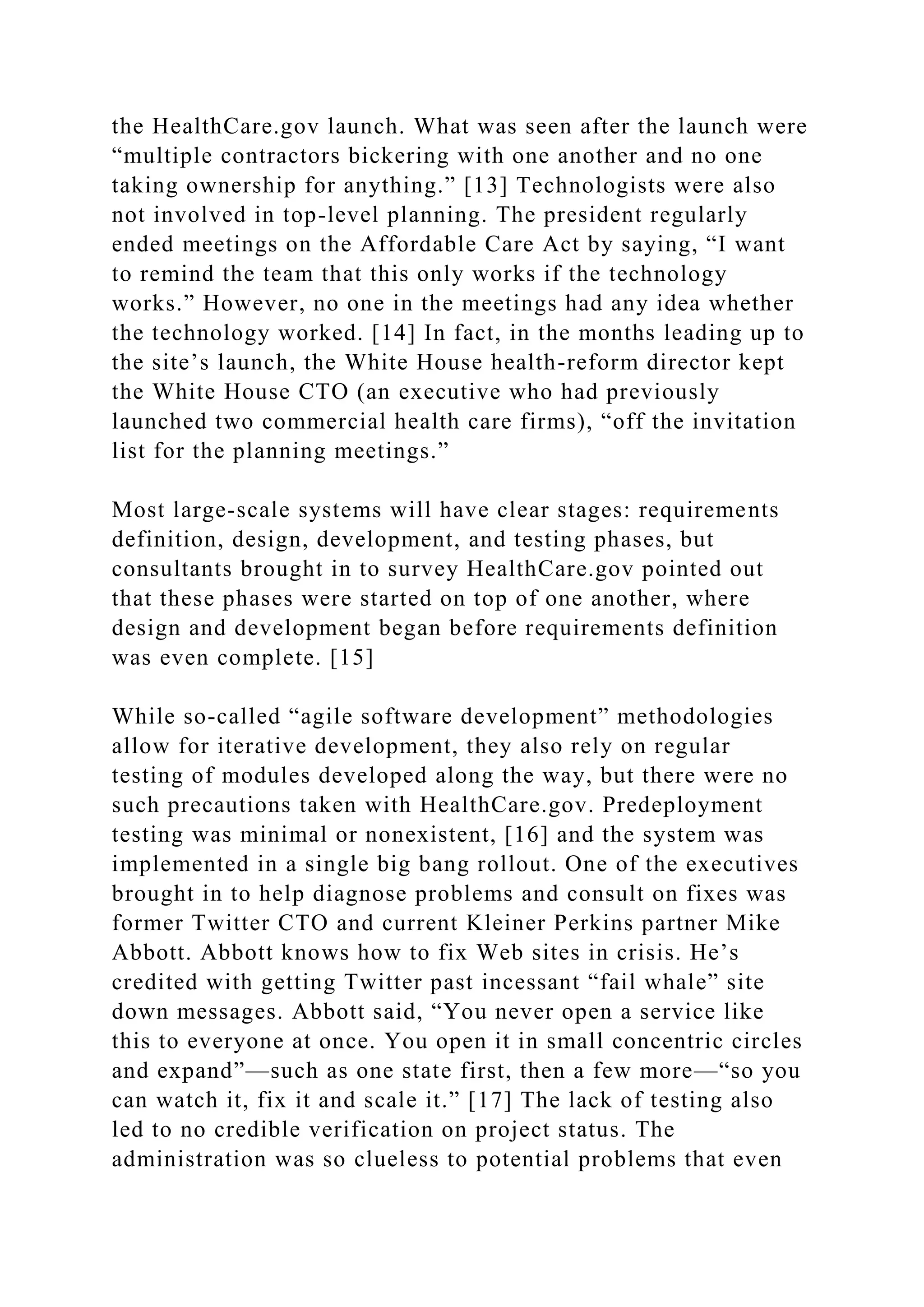 the HealthCare.gov launch. What was seen after the launch were
“multiple contractors bickering with one another and no one
taking ownership for anything.” [13] Technologists were also
not involved in top-level planning. The president regularly
ended meetings on the Affordable Care Act by saying, “I want
to remind the team that this only works if the technology
works.” However, no one in the meetings had any idea whether
the technology worked. [14] In fact, in the months leading up to
the site’s launch, the White House health-reform director kept
the White House CTO (an executive who had previously
launched two commercial health care firms), “off the invitation
list for the planning meetings.”
Most large-scale systems will have clear stages: requirements
definition, design, development, and testing phases, but
consultants brought in to survey HealthCare.gov pointed out
that these phases were started on top of one another, where
design and development began before requirements definition
was even complete. [15]
While so-called “agile software development” methodologies
allow for iterative development, they also rely on regular
testing of modules developed along the way, but there were no
such precautions taken with HealthCare.gov. Predeployment
testing was minimal or nonexistent, [16] and the system was
implemented in a single big bang rollout. One of the executives
brought in to help diagnose problems and consult on fixes was
former Twitter CTO and current Kleiner Perkins partner Mike
Abbott. Abbott knows how to fix Web sites in crisis. He’s
credited with getting Twitter past incessant “fail whale” site
down messages. Abbott said, “You never open a service like
this to everyone at once. You open it in small concentric circles
and expand”—such as one state first, then a few more—“so you
can watch it, fix it and scale it.” [17] The lack of testing also
led to no credible verification on project status. The
administration was so clueless to potential problems that even
 