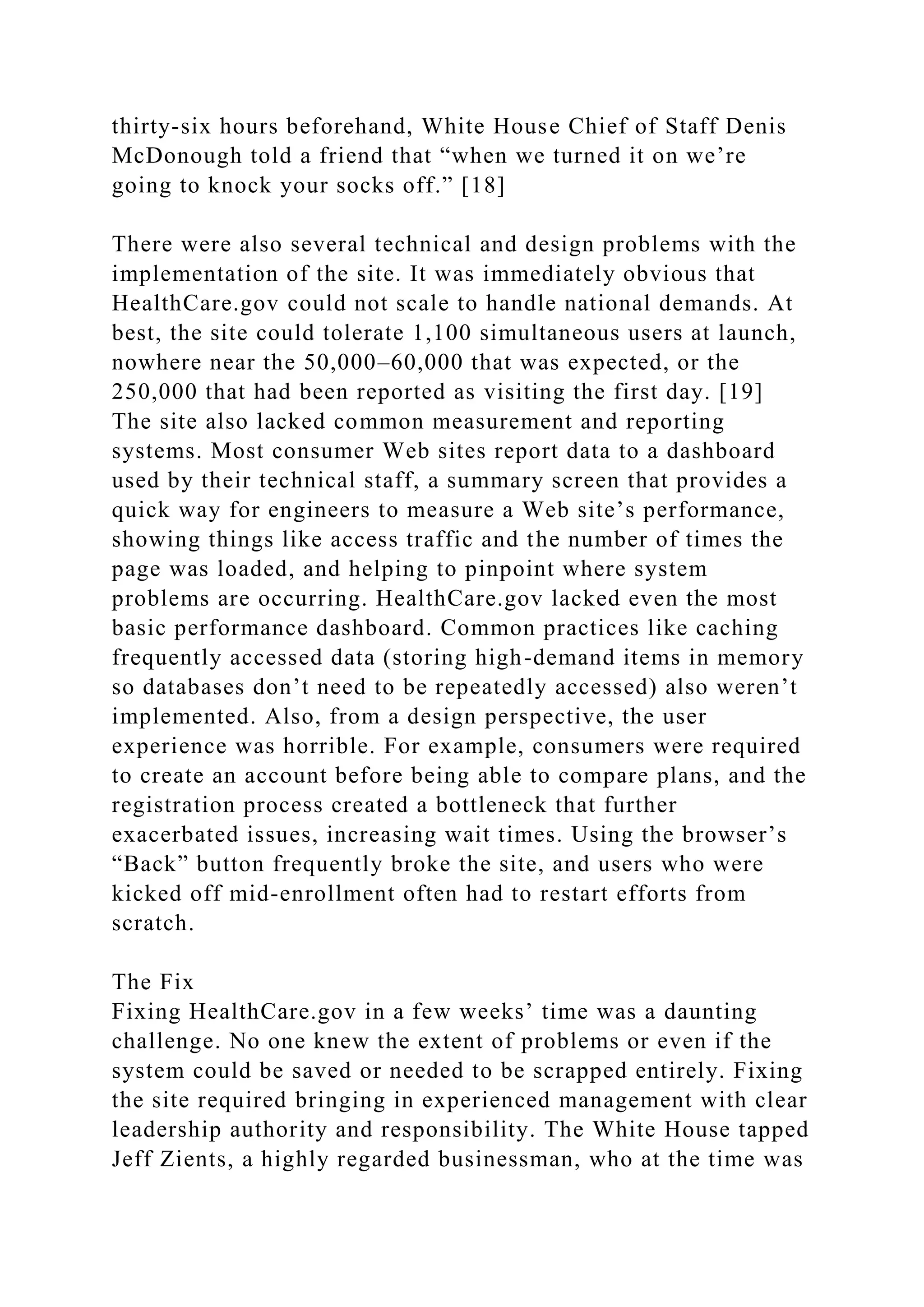 thirty-six hours beforehand, White House Chief of Staff Denis
McDonough told a friend that “when we turned it on we’re
going to knock your socks off.” [18]
There were also several technical and design problems with the
implementation of the site. It was immediately obvious that
HealthCare.gov could not scale to handle national demands. At
best, the site could tolerate 1,100 simultaneous users at launch,
nowhere near the 50,000–60,000 that was expected, or the
250,000 that had been reported as visiting the first day. [19]
The site also lacked common measurement and reporting
systems. Most consumer Web sites report data to a dashboard
used by their technical staff, a summary screen that provides a
quick way for engineers to measure a Web site’s performance,
showing things like access traffic and the number of times the
page was loaded, and helping to pinpoint where system
problems are occurring. HealthCare.gov lacked even the most
basic performance dashboard. Common practices like caching
frequently accessed data (storing high-demand items in memory
so databases don’t need to be repeatedly accessed) also weren’t
implemented. Also, from a design perspective, the user
experience was horrible. For example, consumers were required
to create an account before being able to compare plans, and the
registration process created a bottleneck that further
exacerbated issues, increasing wait times. Using the browser’s
“Back” button frequently broke the site, and users who were
kicked off mid-enrollment often had to restart efforts from
scratch.
The Fix
Fixing HealthCare.gov in a few weeks’ time was a daunting
challenge. No one knew the extent of problems or even if the
system could be saved or needed to be scrapped entirely. Fixing
the site required bringing in experienced management with clear
leadership authority and responsibility. The White House tapped
Jeff Zients, a highly regarded businessman, who at the time was
 
