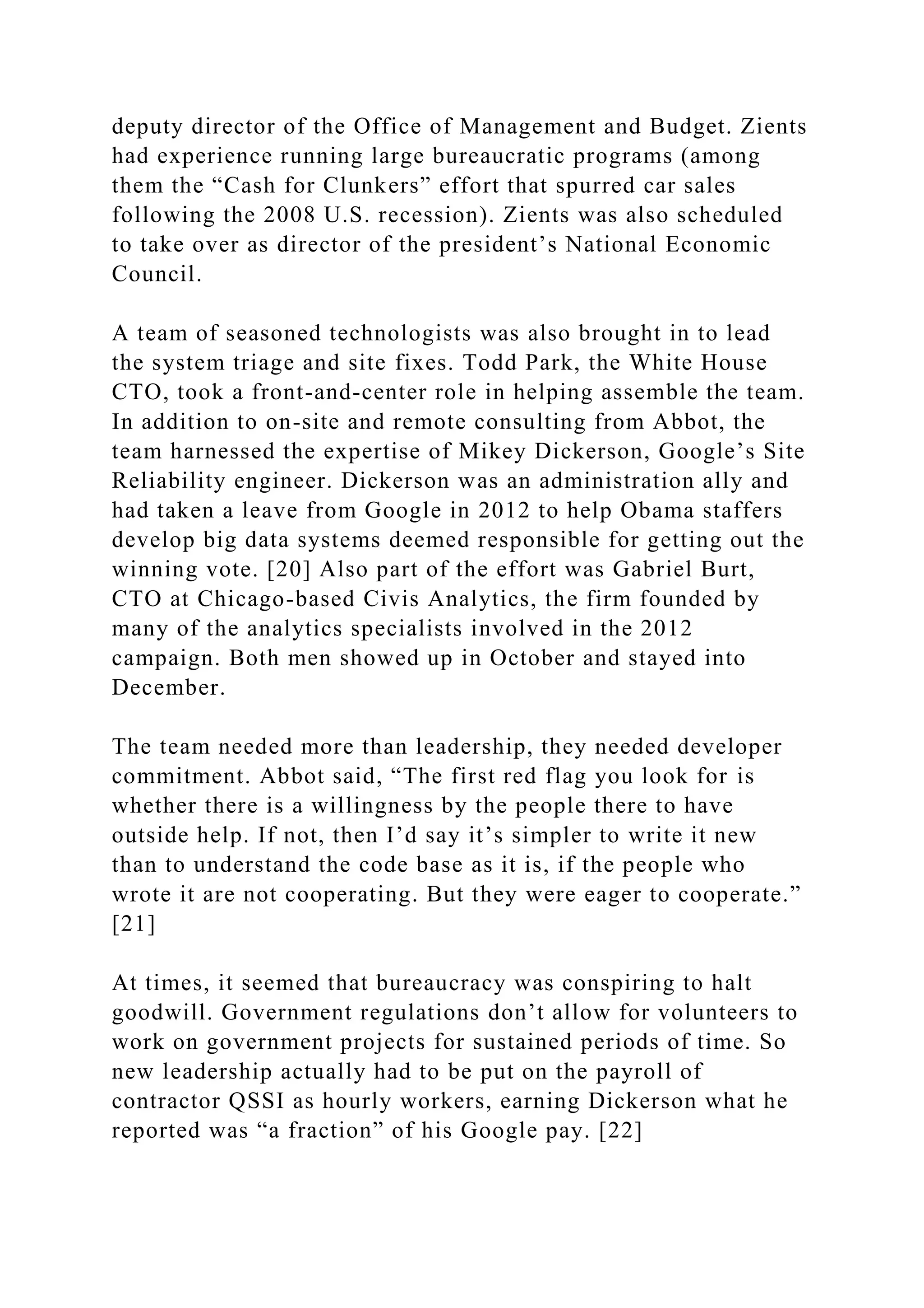 deputy director of the Office of Management and Budget. Zients
had experience running large bureaucratic programs (among
them the “Cash for Clunkers” effort that spurred car sales
following the 2008 U.S. recession). Zients was also scheduled
to take over as director of the president’s National Economic
Council.
A team of seasoned technologists was also brought in to lead
the system triage and site fixes. Todd Park, the White House
CTO, took a front-and-center role in helping assemble the team.
In addition to on-site and remote consulting from Abbot, the
team harnessed the expertise of Mikey Dickerson, Google’s Site
Reliability engineer. Dickerson was an administration ally and
had taken a leave from Google in 2012 to help Obama staffers
develop big data systems deemed responsible for getting out the
winning vote. [20] Also part of the effort was Gabriel Burt,
CTO at Chicago-based Civis Analytics, the firm founded by
many of the analytics specialists involved in the 2012
campaign. Both men showed up in October and stayed into
December.
The team needed more than leadership, they needed developer
commitment. Abbot said, “The first red flag you look for is
whether there is a willingness by the people there to have
outside help. If not, then I’d say it’s simpler to write it new
than to understand the code base as it is, if the people who
wrote it are not cooperating. But they were eager to cooperate.”
[21]
At times, it seemed that bureaucracy was conspiring to halt
goodwill. Government regulations don’t allow for volunteers to
work on government projects for sustained periods of time. So
new leadership actually had to be put on the payroll of
contractor QSSI as hourly workers, earning Dickerson what he
reported was “a fraction” of his Google pay. [22]
 