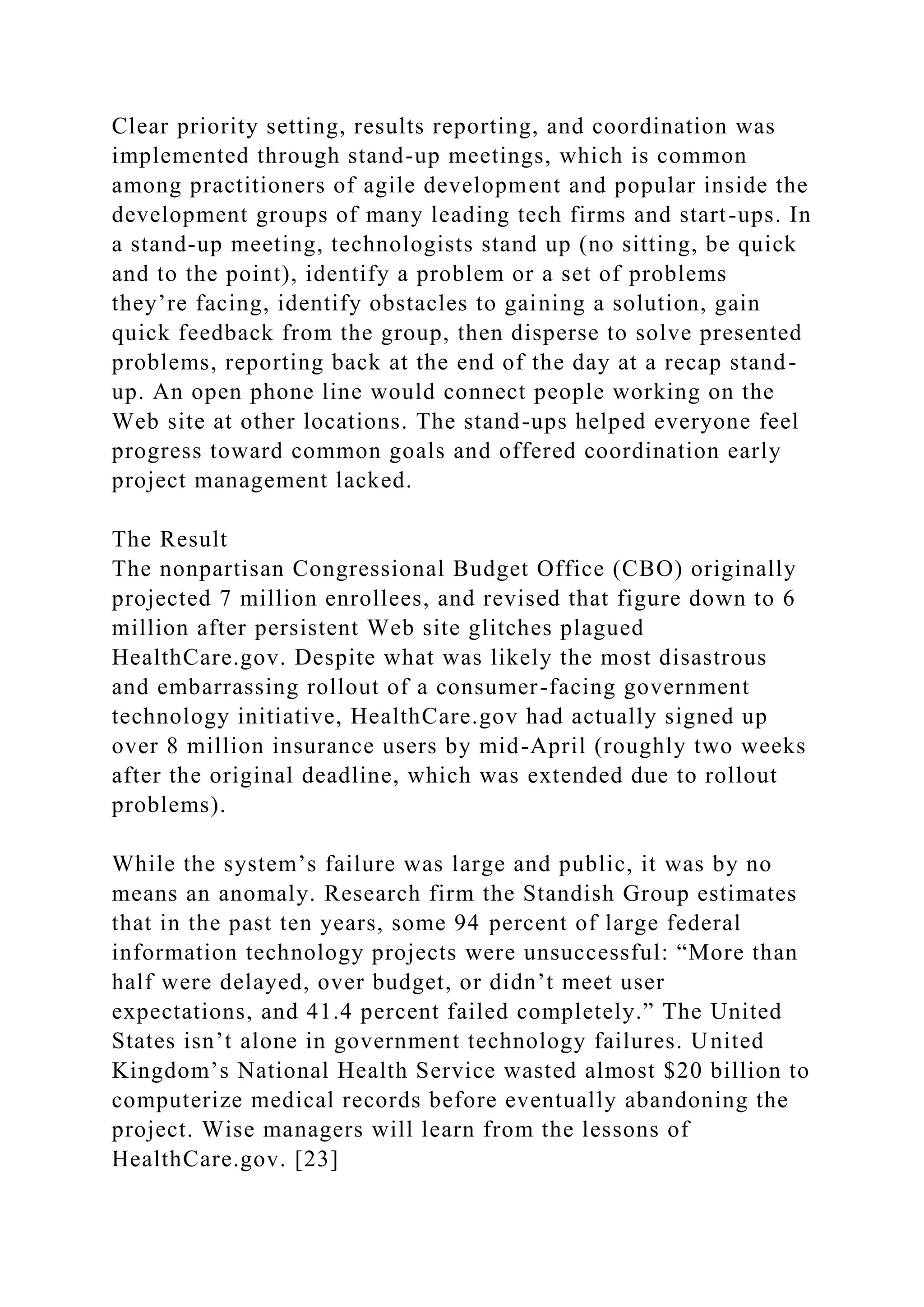 Clear priority setting, results reporting, and coordination was
implemented through stand-up meetings, which is common
among practitioners of agile development and popular inside the
development groups of many leading tech firms and start-ups. In
a stand-up meeting, technologists stand up (no sitting, be quick
and to the point), identify a problem or a set of problems
they’re facing, identify obstacles to gaining a solution, gain
quick feedback from the group, then disperse to solve presented
problems, reporting back at the end of the day at a recap stand-
up. An open phone line would connect people working on the
Web site at other locations. The stand-ups helped everyone feel
progress toward common goals and offered coordination early
project management lacked.
The Result
The nonpartisan Congressional Budget Office (CBO) originally
projected 7 million enrollees, and revised that figure down to 6
million after persistent Web site glitches plagued
HealthCare.gov. Despite what was likely the most disastrous
and embarrassing rollout of a consumer-facing government
technology initiative, HealthCare.gov had actually signed up
over 8 million insurance users by mid-April (roughly two weeks
after the original deadline, which was extended due to rollout
problems).
While the system’s failure was large and public, it was by no
means an anomaly. Research firm the Standish Group estimates
that in the past ten years, some 94 percent of large federal
information technology projects were unsuccessful: “More than
half were delayed, over budget, or didn’t meet user
expectations, and 41.4 percent failed completely.” The United
States isn’t alone in government technology failures. United
Kingdom’s National Health Service wasted almost $20 billion to
computerize medical records before eventually abandoning the
project. Wise managers will learn from the lessons of
HealthCare.gov. [23]
 