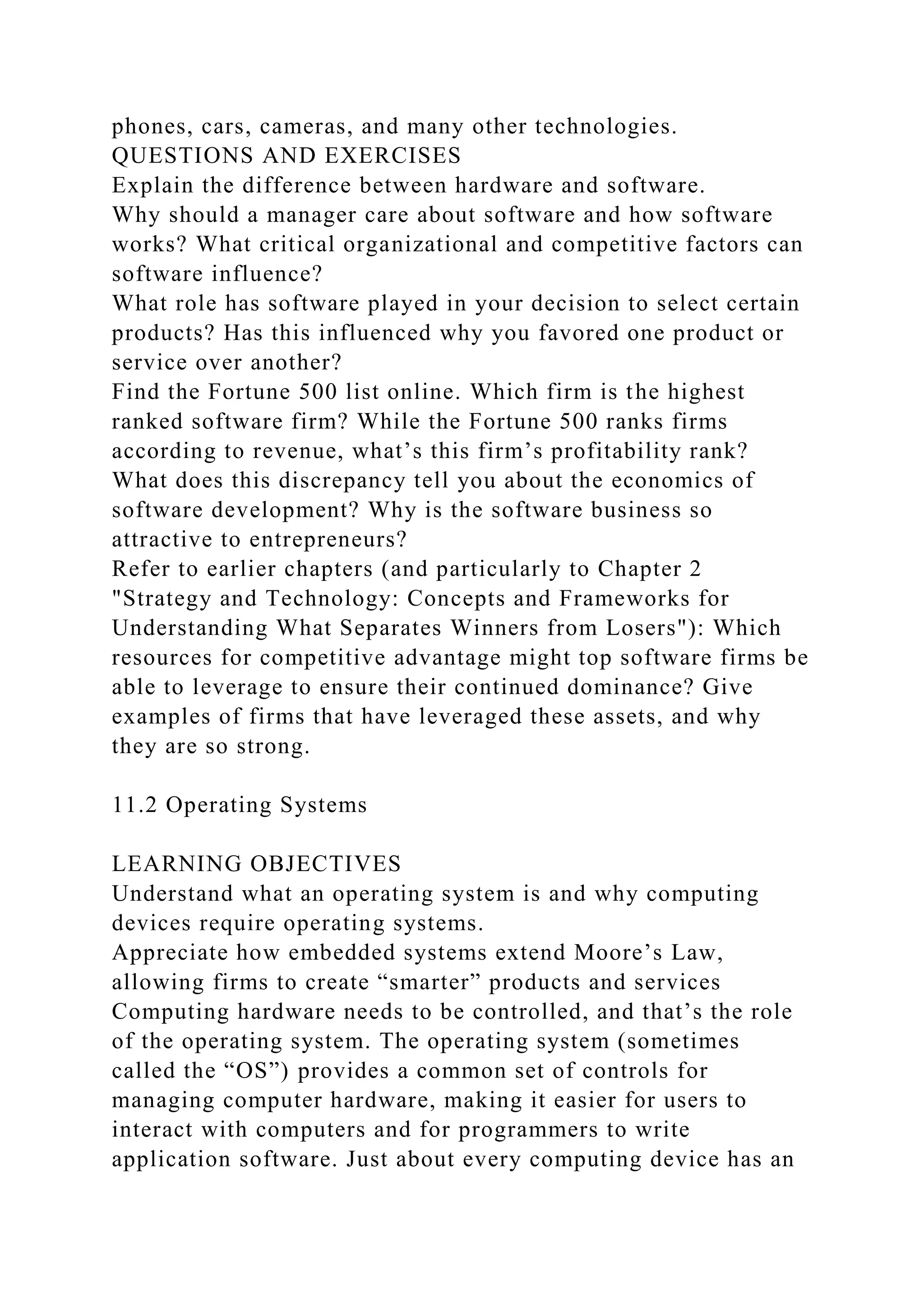 phones, cars, cameras, and many other technologies.
QUESTIONS AND EXERCISES
Explain the difference between hardware and software.
Why should a manager care about software and how software
works? What critical organizational and competitive factors can
software influence?
What role has software played in your decision to select certain
products? Has this influenced why you favored one product or
service over another?
Find the Fortune 500 list online. Which firm is the highest
ranked software firm? While the Fortune 500 ranks firms
according to revenue, what’s this firm’s profitability rank?
What does this discrepancy tell you about the economics of
software development? Why is the software business so
attractive to entrepreneurs?
Refer to earlier chapters (and particularly to Chapter 2
"Strategy and Technology: Concepts and Frameworks for
Understanding What Separates Winners from Losers"): Which
resources for competitive advantage might top software firms be
able to leverage to ensure their continued dominance? Give
examples of firms that have leveraged these assets, and why
they are so strong.
11.2 Operating Systems
LEARNING OBJECTIVES
Understand what an operating system is and why computing
devices require operating systems.
Appreciate how embedded systems extend Moore’s Law,
allowing firms to create “smarter” products and services
Computing hardware needs to be controlled, and that’s the role
of the operating system. The operating system (sometimes
called the “OS”) provides a common set of controls for
managing computer hardware, making it easier for users to
interact with computers and for programmers to write
application software. Just about every computing device has an
 