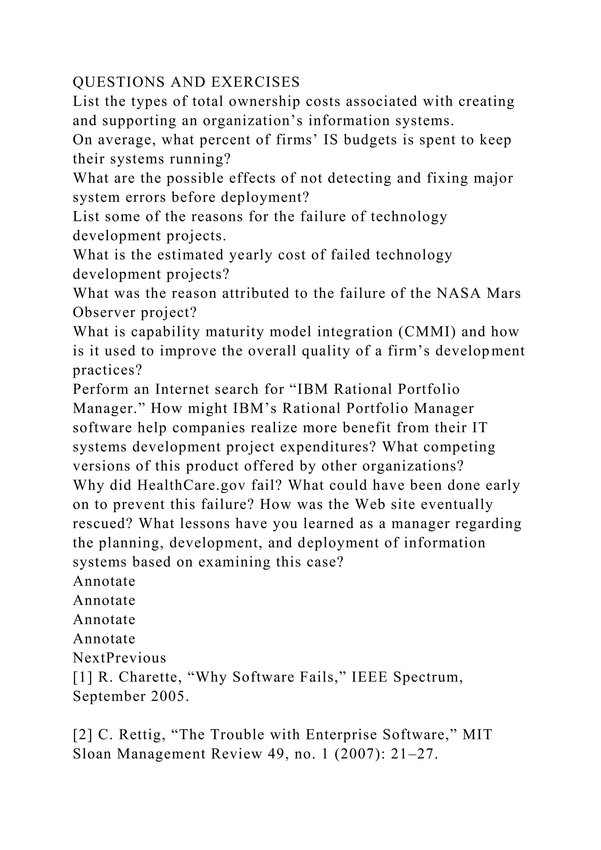 QUESTIONS AND EXERCISES
List the types of total ownership costs associated with creating
and supporting an organization’s information systems.
On average, what percent of firms’ IS budgets is spent to keep
their systems running?
What are the possible effects of not detecting and fixing major
system errors before deployment?
List some of the reasons for the failure of technology
development projects.
What is the estimated yearly cost of failed technology
development projects?
What was the reason attributed to the failure of the NASA Mars
Observer project?
What is capability maturity model integration (CMMI) and how
is it used to improve the overall quality of a firm’s development
practices?
Perform an Internet search for “IBM Rational Portfolio
Manager.” How might IBM’s Rational Portfolio Manager
software help companies realize more benefit from their IT
systems development project expenditures? What competing
versions of this product offered by other organizations?
Why did HealthCare.gov fail? What could have been done early
on to prevent this failure? How was the Web site eventually
rescued? What lessons have you learned as a manager regarding
the planning, development, and deployment of information
systems based on examining this case?
Annotate
Annotate
Annotate
Annotate
NextPrevious
[1] R. Charette, “Why Software Fails,” IEEE Spectrum,
September 2005.
[2] C. Rettig, “The Trouble with Enterprise Software,” MIT
Sloan Management Review 49, no. 1 (2007): 21–27.
 