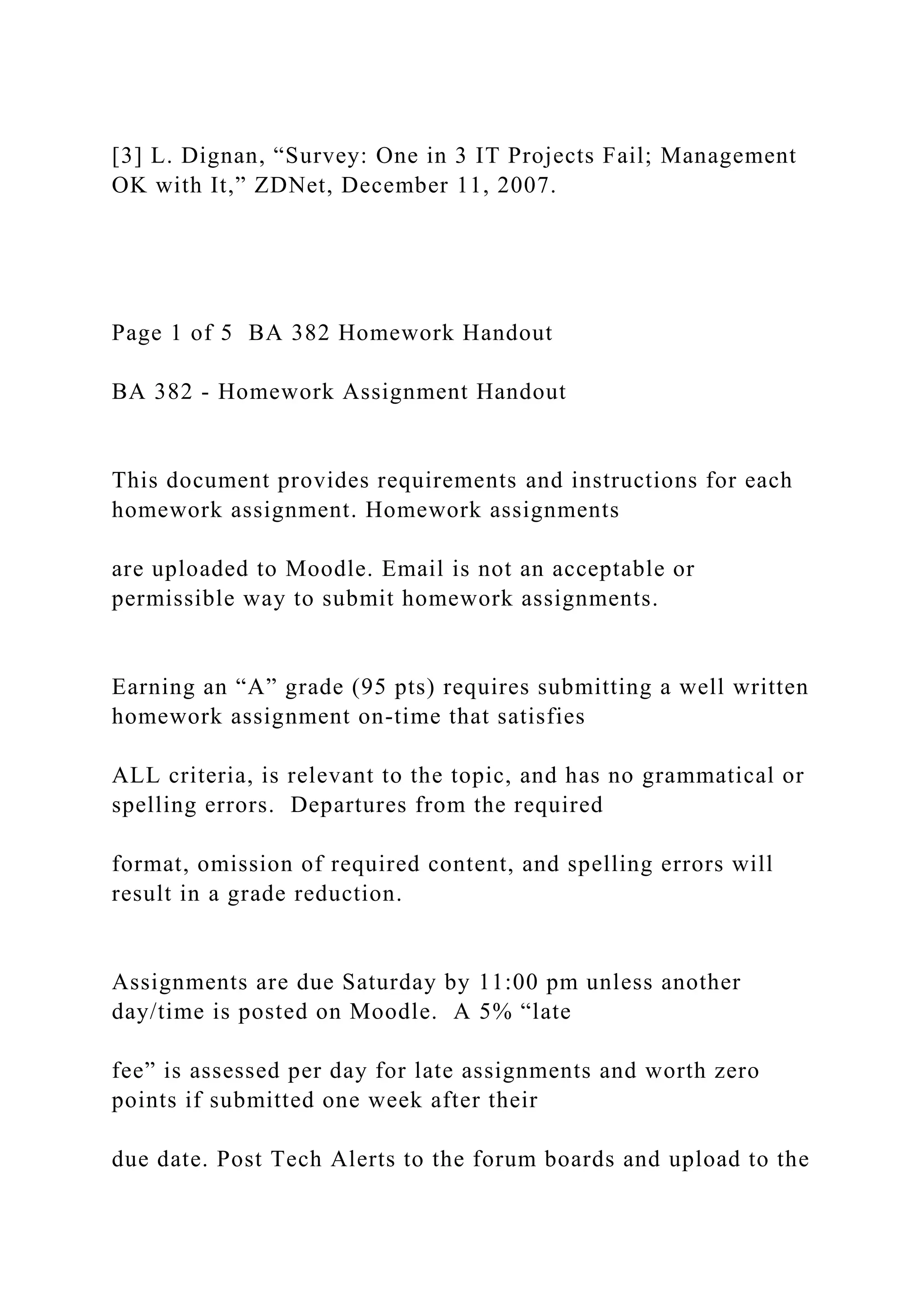 [3] L. Dignan, “Survey: One in 3 IT Projects Fail; Management
OK with It,” ZDNet, December 11, 2007.
Page 1 of 5 BA 382 Homework Handout
BA 382 - Homework Assignment Handout
This document provides requirements and instructions for each
homework assignment. Homework assignments
are uploaded to Moodle. Email is not an acceptable or
permissible way to submit homework assignments.
Earning an “A” grade (95 pts) requires submitting a well written
homework assignment on-time that satisfies
ALL criteria, is relevant to the topic, and has no grammatical or
spelling errors. Departures from the required
format, omission of required content, and spelling errors will
result in a grade reduction.
Assignments are due Saturday by 11:00 pm unless another
day/time is posted on Moodle. A 5% “late
fee” is assessed per day for late assignments and worth zero
points if submitted one week after their
due date. Post Tech Alerts to the forum boards and upload to the
 