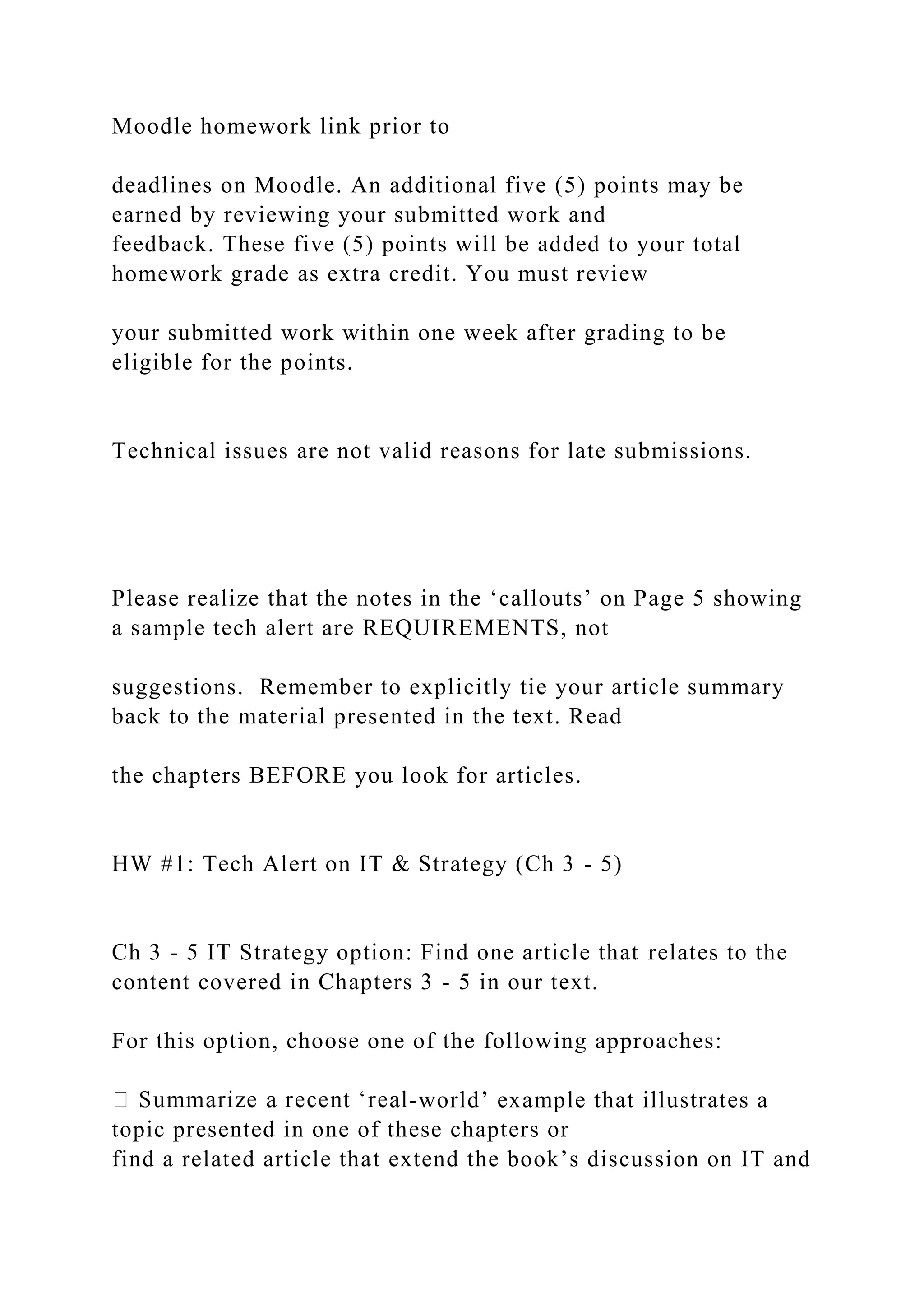 Moodle homework link prior to
deadlines on Moodle. An additional five (5) points may be
earned by reviewing your submitted work and
feedback. These five (5) points will be added to your total
homework grade as extra credit. You must review
your submitted work within one week after grading to be
eligible for the points.
Technical issues are not valid reasons for late submissions.
Please realize that the notes in the ‘callouts’ on Page 5 showing
a sample tech alert are REQUIREMENTS, not
suggestions. Remember to explicitly tie your article summary
back to the material presented in the text. Read
the chapters BEFORE you look for articles.
HW #1: Tech Alert on IT & Strategy (Ch 3 - 5)
Ch 3 - 5 IT Strategy option: Find one article that relates to the
content covered in Chapters 3 - 5 in our text.
For this option, choose one of the following approaches:
-world’ example that illustrates a
topic presented in one of these chapters or
find a related article that extend the book’s discussion on IT and
 