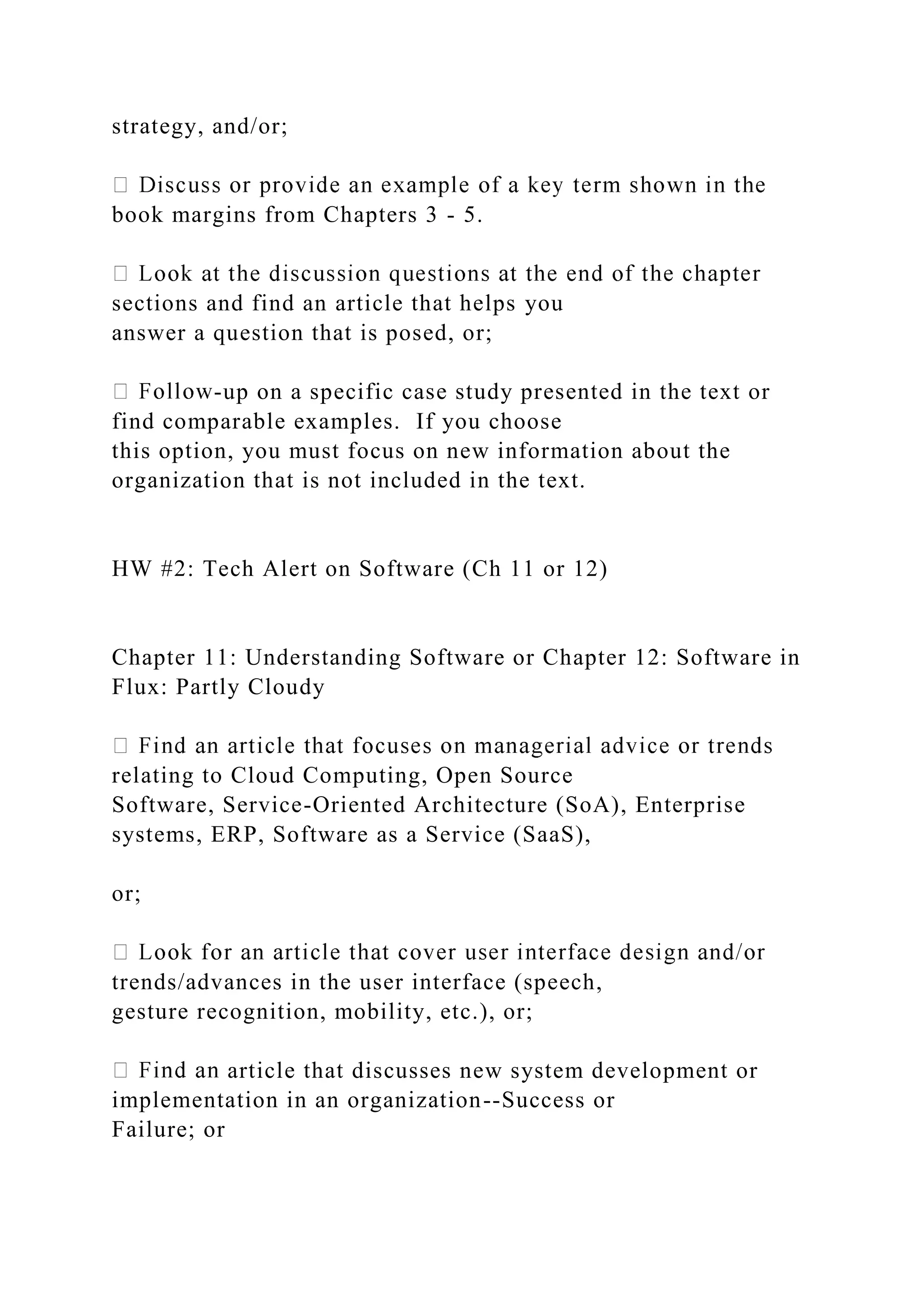 strategy, and/or;
book margins from Chapters 3 - 5.
sections and find an article that helps you
answer a question that is posed, or;
-up on a specific case study presented in the text or
find comparable examples. If you choose
this option, you must focus on new information about the
organization that is not included in the text.
HW #2: Tech Alert on Software (Ch 11 or 12)
Chapter 11: Understanding Software or Chapter 12: Software in
Flux: Partly Cloudy
relating to Cloud Computing, Open Source
Software, Service-Oriented Architecture (SoA), Enterprise
systems, ERP, Software as a Service (SaaS),
or;
trends/advances in the user interface (speech,
gesture recognition, mobility, etc.), or;
article that discusses new system development or
implementation in an organization--Success or
Failure; or
 