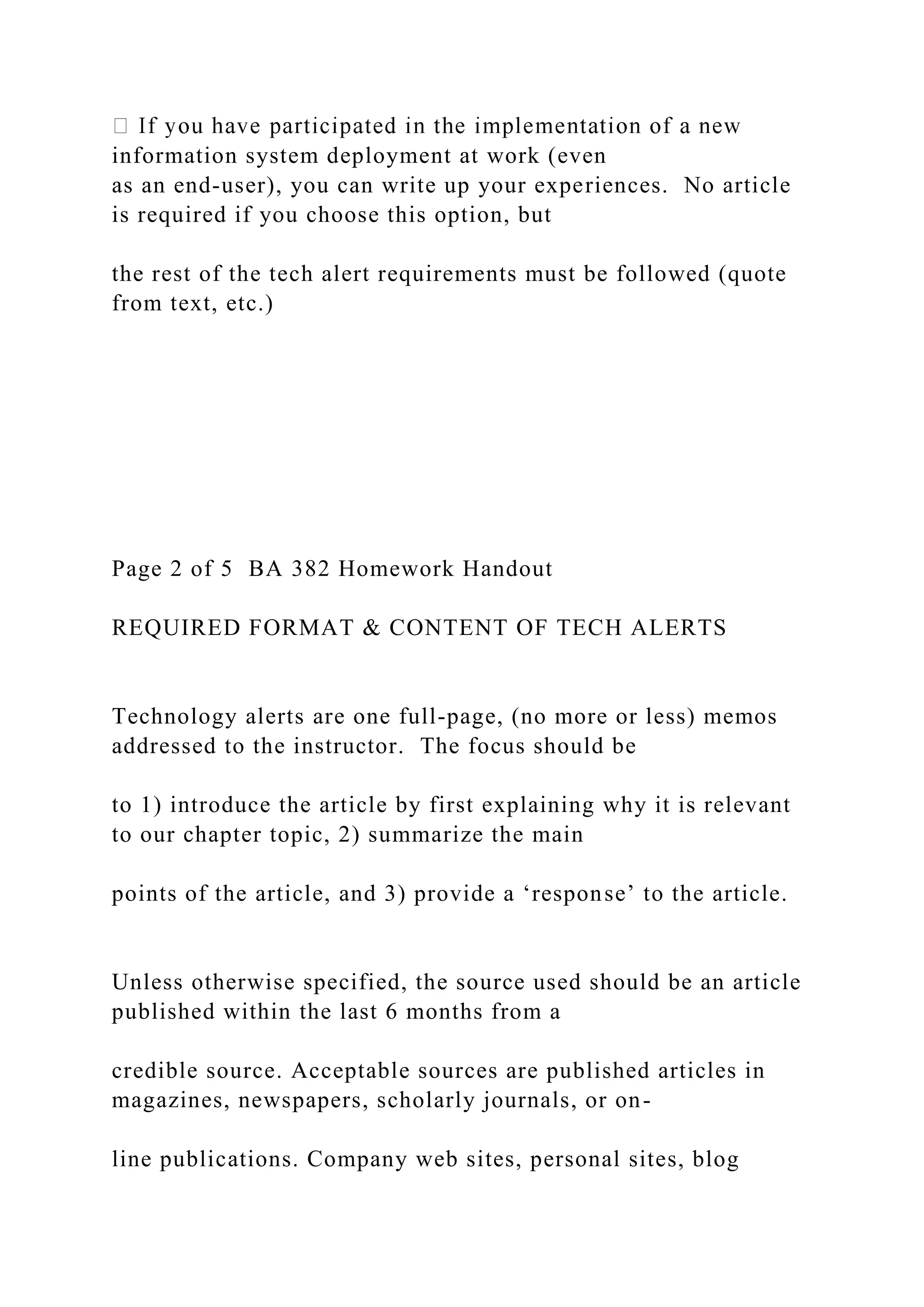 information system deployment at work (even
as an end-user), you can write up your experiences. No article
is required if you choose this option, but
the rest of the tech alert requirements must be followed (quote
from text, etc.)
Page 2 of 5 BA 382 Homework Handout
REQUIRED FORMAT & CONTENT OF TECH ALERTS
Technology alerts are one full-page, (no more or less) memos
addressed to the instructor. The focus should be
to 1) introduce the article by first explaining why it is relevant
to our chapter topic, 2) summarize the main
points of the article, and 3) provide a ‘response’ to the article.
Unless otherwise specified, the source used should be an article
published within the last 6 months from a
credible source. Acceptable sources are published articles in
magazines, newspapers, scholarly journals, or on-
line publications. Company web sites, personal sites, blog
 