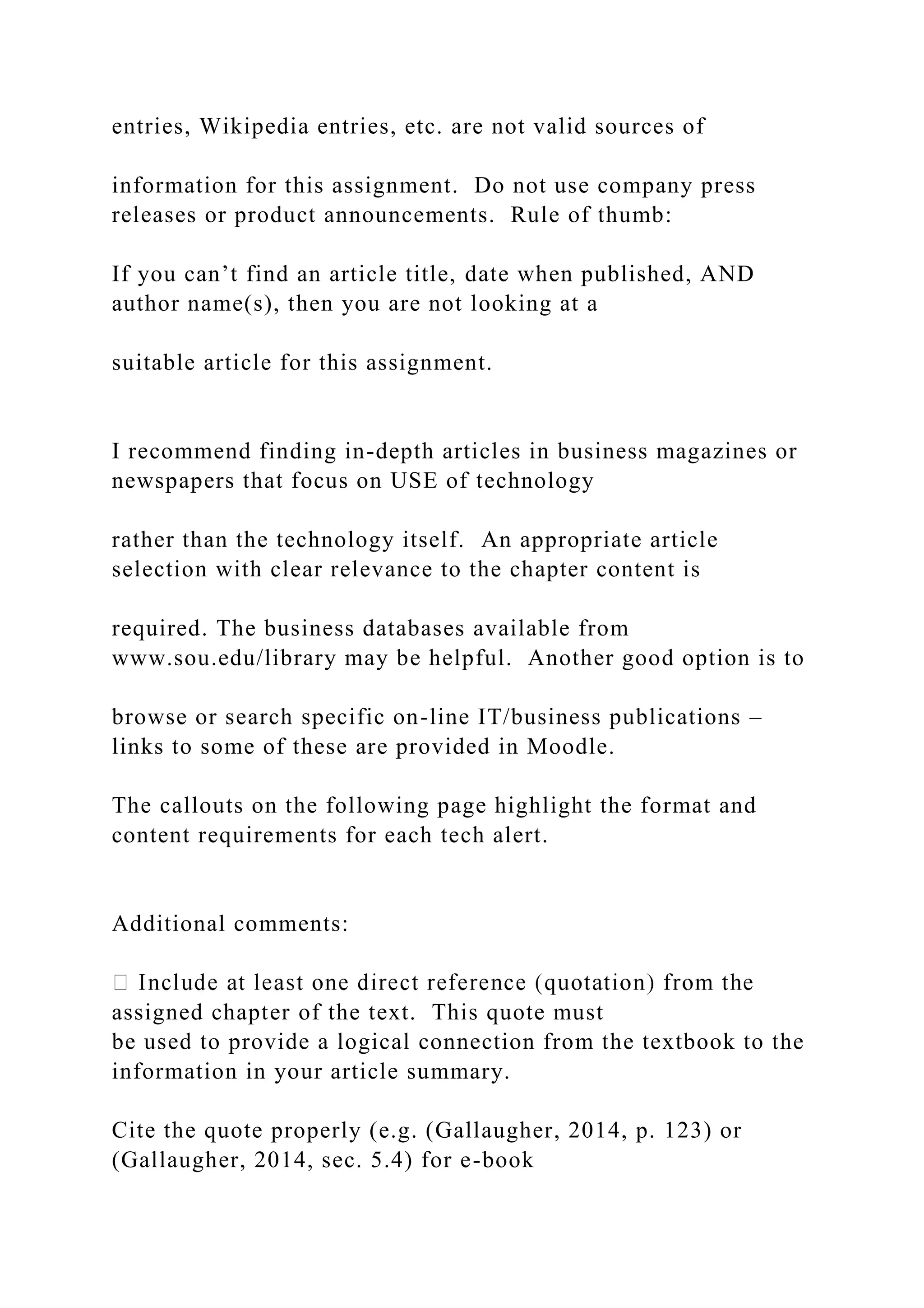 entries, Wikipedia entries, etc. are not valid sources of
information for this assignment. Do not use company press
releases or product announcements. Rule of thumb:
If you can’t find an article title, date when published, AND
author name(s), then you are not looking at a
suitable article for this assignment.
I recommend finding in-depth articles in business magazines or
newspapers that focus on USE of technology
rather than the technology itself. An appropriate article
selection with clear relevance to the chapter content is
required. The business databases available from
www.sou.edu/library may be helpful. Another good option is to
browse or search specific on-line IT/business publications –
links to some of these are provided in Moodle.
The callouts on the following page highlight the format and
content requirements for each tech alert.
Additional comments:
assigned chapter of the text. This quote must
be used to provide a logical connection from the textbook to the
information in your article summary.
Cite the quote properly (e.g. (Gallaugher, 2014, p. 123) or
(Gallaugher, 2014, sec. 5.4) for e-book
 